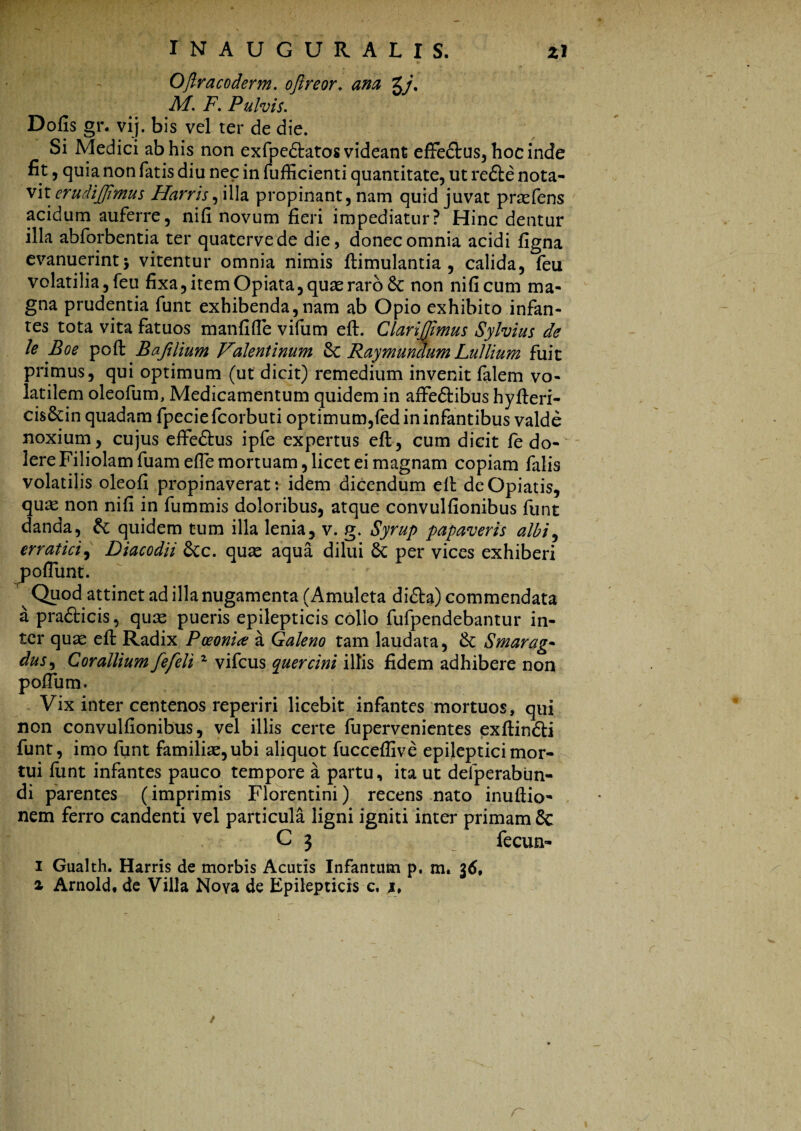 Oftracoderm. oftreor. ana g/. A/. F. Pulvis. Dofis gr. vij. bis vel ter de die. Si Medici ab his non exfoedtatos videant effedtus, hoc inde fit, quia non fatis diu nec in fufficienti quantitate, ut redte nota¬ vit erudijjimus Harris, illa propinant, nam quid juvat prasfens acidum auferre, nifi novum fieri impediatur? Hinc dentur illa abforbentia ter quatervede die, donec omnia acidi figna evanuerint > vitentur omnia nimis ftimulantia , calida, feu volatilia, feu fixa, item Opiata, quae raro &: non nifi cum ma¬ gna prudentia funt exhibenda,nam ab Opio exhibito infan¬ tes tota vita fatuos manfifle vifum eft. Clariffimus Sylvius de le Boe poft Bajilium Valentinum 3c Raymundum Lullium fuit primus, qui optimum (ut dicit) remedium invenit falem vo¬ latilem oleofum. Medicamentum quidem in aftedtibus hyfteri- cis&in quadam fpeciefcorbuti optimum,fed in infantibus valde noxium, cujus effedtus ipfe expertus eft, cum dicit fedo- lere Filiolam fuam efie mortuam, licet ei magnam copiam falis volatilis oleofi propinaverat: idem dicendum eft deOpiatis, quas non nifi in fummis doloribus, atque convulfionibus funt danda, &: quidem tum illa lenia, v. g. Syrup papaveris albi, erratici, Diacodii &c. quas aqua dilui & per vices exhiberi ^poflunt. v Quod attinet ad illa nugamenta (Amuleta didta) commendata a pradticis, quas pueris epilepticis collo fufpendebantur in¬ ter quas eft Radix Poeonia: a Galeno tam laudata, &: Smarag¬ dus , Corallium fefeli2 vifcus quercini illis fidem adhibere non poftiim. Vix inter centenos reperiri licebit infantes mortuos, qui non convulfionibus, vel illis certe fupervenientes exftindti funt, imo funt familias,ubi aliquot fuccefiive epileptici mor¬ tui funt infantes pauco tempore a partu, ita ut defperabun- di parentes (imprimis Florentini) recens nato inuftio- nem ferro candenti vel particula ligni igniti inter primam & C 3 fecun- i Gualth. Harris de morbis Acutis Infantum p. m* 36, % Arnold. de Villa Nova de Epilepticis c. j, / r