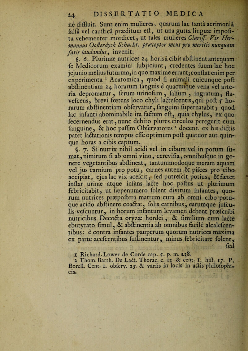 ne diffluit. Sunt enim mulieres, quarum lac tanta acrimonia jfalfa vel cauftica praeditum efi, ut una gutta linguae impoli¬ ta vehementer mordicet, ut tales mulieres Clarijf. Vir Her- mannus Oofterdyck Schacht. praceptor meus pro meritis nunquam fatis laudandus, invenit. §. 6. Plurimas nutrices 24 horis a cibis abftinent antequam fe Medicorum examini fubjiciunt, credentes Tuum lac hoc jejunio melius futurum,in quo maxime errant^conftat enim per experimenta 1 Anatomica , quod fi animali cuicunque pofi: abfiinentiam 24 horarum fanguis e quacunque vena vel arte¬ ria depromatur, ferum urinofum , falfum , ingratum, fla- vefcens, brevi foetens loco chyli la£lefcentis,qui poli f ho¬ rarum abfiinentiam obfervatur, fanguini fupernatabit > quod lac infanti abominabile ita faftum eft, quia chylus, ex quo fecernendus erat,nunc debito plures,circulos peregerit cum fanguine, &: hoc paflim Obfervatores1 docent, ex his didfis patet laftationis tempus efie optimum pofi quatuor aut quin¬ que horas a cibis captum. §. 7. Si nutrix nihil acidi vel in cibum vel in potum fu¬ mat, nimirum fi ab omni vino, cerevifia,omnibufque in ge¬ nere vegetantibus abfiineat, tantummodoque meram aquam vel jus carnium pro potu, carnes autem & pifces pro cibo accipiat, ejus lac vix acefcit, fed putrefcit potius, Stfaetet inftar urinse atque infans la£te hoc paftus ut plurimum febricitabit, ut fscpenumero folent divitum infantes, quo¬ rum nutrices praspofiera matrum cura ab omni cibo potu¬ que acido abftinere coadhe, folis carnibus, earumque jufcu- lis vefcuntur, in horum infantum levamen debent praefcribi nutricibus Decodla oryzse hordei , 6c fimilium cum lafte ebutyrato fimul, 6c abftinentia ab omnibus facile alcalefcen- tibus: e contra infantes pauperum quorum nutrices maxima ex parte acefcentibus fuftinentur, minus febricitare folent, fed I Richard. Lower de Corde cap. p. m. 138. z Thom Barth. De La<fi. Thorac. c. 15* & cent. T. hifi. 17. P. Borell. Cent. x. obferv. 2y. & variis in locis in aftis philofophi- cis.