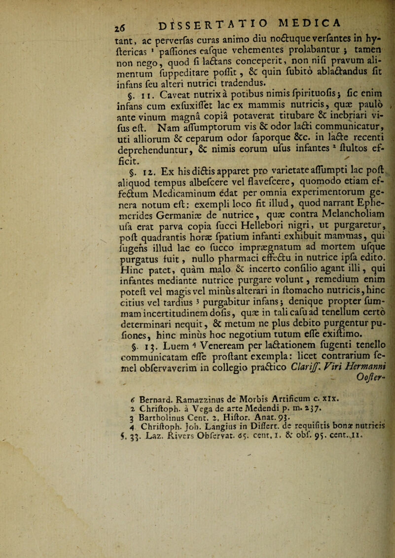 tant, ac perverfas curas animo diu no&uque verfantes in hy- ftericas 1 pafliones eafque vehementes prolabantur 5 tamen non nego, quod fi la&ans conceperit, non nifi pravum ali¬ mentum fuppeditare poflit, 8c quin fubito abladandus fit infans feu alteri nutrici tradendus. §. 11. Caveat nutrix a potibus nimis fpirituofis j fic enim infans cum exfuxiflet lac ex mammis nutricis, quas paulo , ante vinum magna copia potaverat titubare 8c inebriari vi- fus efl. Nam aflumptorum vis & odor ladi communicatur, uti alliorum 8c ceparum odor faporque &c. in la&e recenti deprehenduntur, & nimis eorum ufus infantes 2 ftultos ef¬ ficit. f x ' 'i §. 12. Ex his didis apparet pro varietate aflumpti lac poft aliquod tempus albefcere vel flavefcere, quomodo etiam ef¬ ferum Medicaminum edat per omnia experimentorum ge¬ nera notum eft: exempli loco fit illud, quod narrant Ephe¬ merides Germanice de nutrice, quas contra Melancholiam ufa erat parva copia fucci Hellebori nigri, ut purgaretur, poft quadrantis horas fpatium infanti exhibuit mammas, qui fugens illud lac eo fucco imprasgnatum ad mortem ufque purgatus fuit, nullo pharmaci effedu in nutrice ipfa edito. Hinc patet, quam malo &: incerto confilio agant illi, qui infantes mediante nutrice purgare volunt, remedium enim potefl vel magis vel miniis alterari in ftomacho nutricis, hinc citius vel tardius 3 purgabitur infans 5 denique propter fum- 1 mam incertitudinem dofis, quas in tali cafu ad tenellum certo determinari nequit, & metum ne plus debito purgentur pu- fiones, hinc miniis hoc negotium tutum efle exiftimo. §. 13. Luem ^ Veneream per la&ationem fugenti tenello communicatam efle proflant exempla: licet contrarium fe- mel obfervaverim in collegio praftico Clarijf. Viri Hermanni Oofter- c Bemard. Ramazzinus de Morbis Artificum c. xix. z Chriftoph. a Vega de arte Medendi p. m. 237. 3 Bartholinus Cent. z, Hiftor. Anat. 93. 4 Chriftoph. joh. Langius in Diflert. de requifitis bonae nutricis