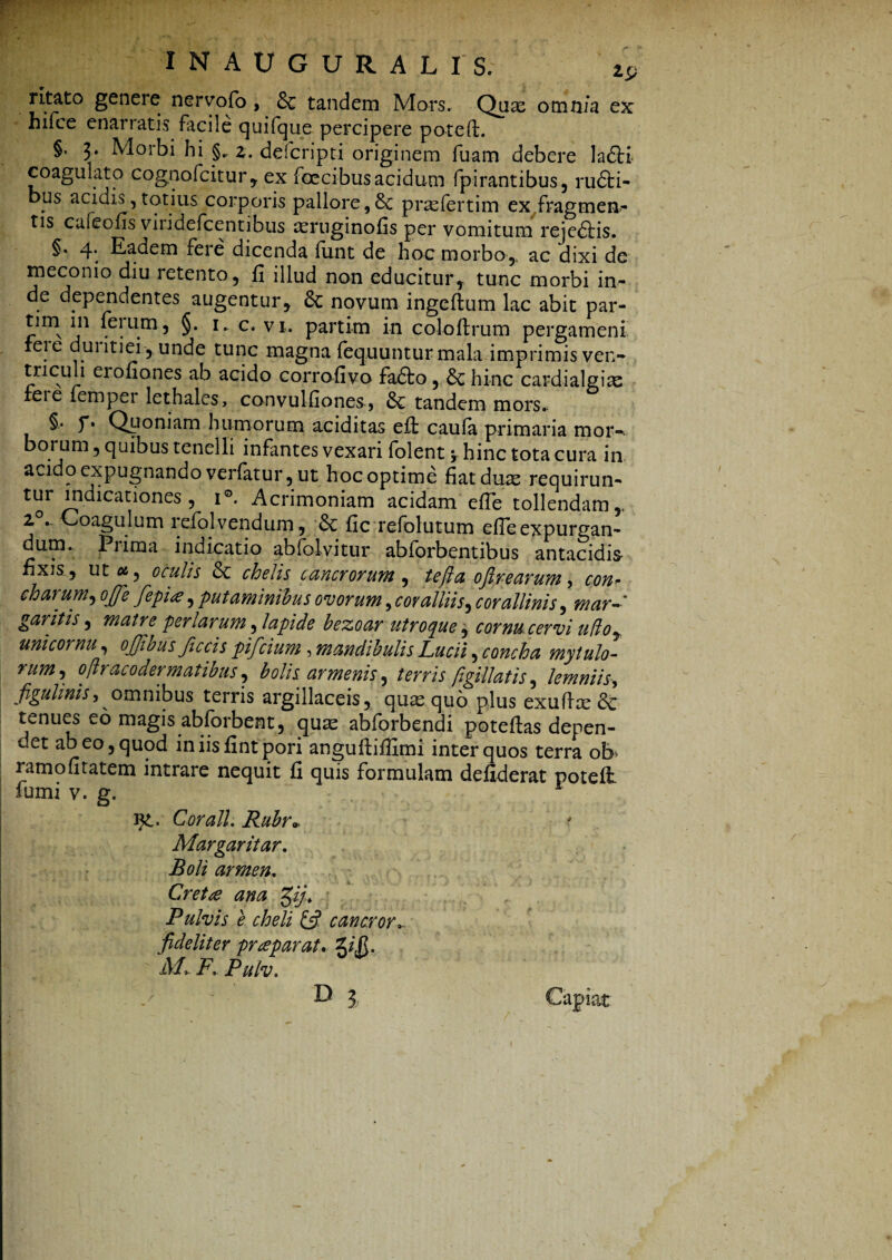 ritato genere ner volo, 6c tandem Mors. Qux omnia ex hifce enarratis facile quifque percipere po-ted. §. 3. Morbi hi §., z. defcripti originem fuam debere la6ti coagulato cognofcitur, ex foecibus acidum fpirantibus, ru£ti- bus acidis, totius corporis pallore,&c prasfertim ex fragmen¬ tis caieofis viiidefcentibus asruginofis per vomitum rejedtis. §. 4’ Eadem feie dicenda iunt de hoc morbo,, ac dixi de meconio diu retento, fi illud non educitur, tunc morbi in¬ de dependentes augentur, novum ingcftum lac abit par- tim in ferum, §. 1. c. vi. partim in coloflrum pergameni feie duritiei-,. unde tunc magna fequunturmala imprimis ven- tricuh eiofiones ab acido corrofivo fadto, &c hinc cardialgiae feie fempei lethales, convulfiones, Sc tandem mors. §• y* Quoniam humorum aciditas eff caufa primaria mor¬ borum , quibus tenelli infantes vexari folent y hinc tota cura in acido expugnando verfatur, ut hoc optime fiat duas requirun- tur indicationes, 1®. Acrimoniam acidam efle tollendam,, ^ * Coagulum 1 efolvendum, & fic refolutum ede expurgan¬ dum. Prima indicatio abfolvitur abforbentibus antacidis- fixis., ut ol , oculis & chelis cancrorum , te fla oftrearum, con¬ charum^ ojfe fep'ue, putaminibus ovorum, cor alliis, cor allinis, mar¬ garitis , matre per larum, lapide bezoar utroque, cornu cervi udo, uni cornu, ojjious Jiccis pifcium , mandibulis Lucii, concha mytulo- rum, oflracodermatibus, bolis armenis, terris figiilatis, lemniis, figuhniS) omnibus terris argillaceis, quas quo plus exudce <k tenues eo magis abforbent, quae abforbendi potedas depen- cet ab eo, quod in iis fint pori anguftifiimi inter quos terra ob' ramofitatem intrare nequit fi quis formulam defiderat poteft fumi v. g. ig,. C orali. Rubr» Margaritar. Boli armen. Cret£ ana gij. Pulvis e cheli & cancr fideliter praeparat. %i$. M» F, Pulv.