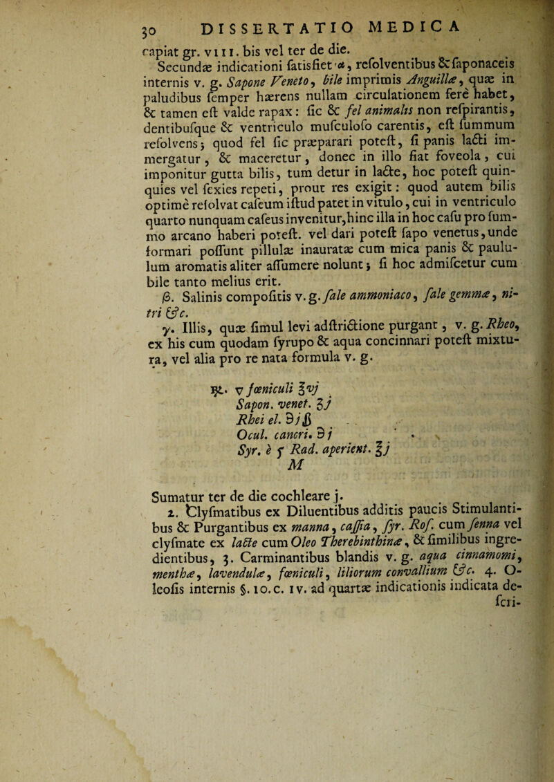 \ • V f . ' 's . 70 DISSERTATIO MEDICA * # capiat gr. vi 11, bis vel ter de die. Secundae indicationi fatisfiet , refolventibus&faponaceis internis v. g. Sapone Veneto, £/7<? imprimis Anguilla, quae ia paludibus femper haerens nullam circulationem fere habet, tamen eft valde rapax: fic 6c fel animalis non refpirantis, dentibufque & ventriculo mufcuiofo carentis, eft fummum refolvens > quod fel fic praeparari poteft, fi panis la&i im¬ mergatur , 8c maceretur, donec in illo fiat foveola, cui imponitur gutta bilis, tum detur in lafte, hoc poteft quin¬ quies vel fexies repeti, prout res exigit: quod autem bilis optime rdolvat cafeum iftud patet in vitulo, cui in ventriculo quarto nunquam cafeus invenitur,hinc illa in hoc cafu pro fum- mo arcano haberi poteft. vel dari poteft fapo venetus,unde formari poflunt pillulx inauratae cum mica panis & paulu¬ lum aromatis aliter afiumere nolunt $ fi hoc admifcetur cum bile tanto melius erit. /3. Salinis compofitis v.g.fale ammoniaco, [ale gemma, ni¬ tri &c. y. Illis, quas fimul levi adftri&ione purgant, v. g.Rheo9 ex his cum quodam fyrupo & aqua concinnari poteft mixtu¬ ra, vel alia pro re nata formula v. g. i£. v }oeniculi %vj Sapon. venet. Rhei el.dj& < Ocul. cancri. 9 / ♦ Syr. e f Rad. aperient. M Sumatur ter de die cochleare j. 2. fclyfmatibus ex Diluentibus additis paucis Stimulanti¬ bus & Purgantibus ex manna, cajpa, fyr. Rof. cum/enna vel clyfmate ex laffe cum Oleo Therebinthina, &fimilibus ingre- dientibus, 3. Carminantibus blandis v. g. aqua cinnamomi, mentha, lavendula, foeniculi, liliorum convallium &c. 4. O-