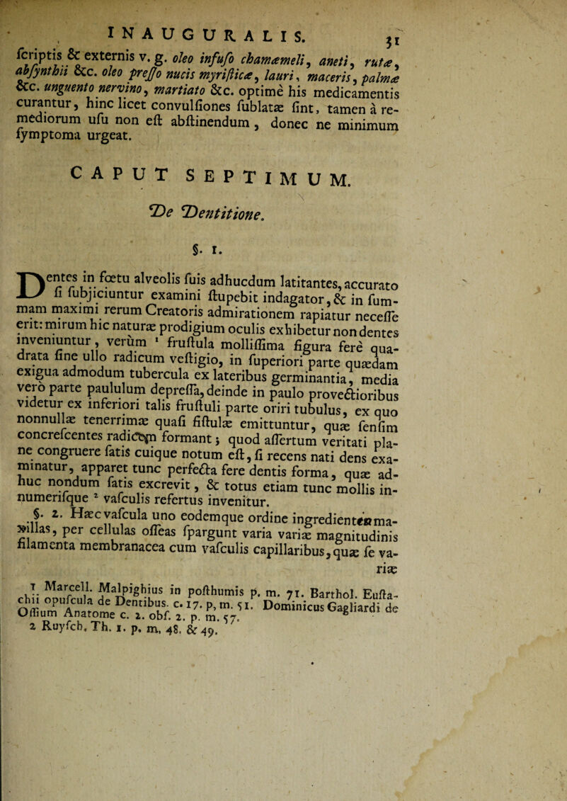 rcriptis & externis v. g. oleo infufo chamameli, anet i, ruta, abfynthn &c. oleo prejjo nucis myriftica, lauri, maceris, &c. unguento nervino, &c. optime his medicamentis curantur, hinc licet convulfiones fublatas fint, tamen a re¬ mediorum ufu non eft abftinendum, donec ne minimum iymptoma urgeat. CAPUT SEPTIMUM. / • \ De ‘Dentitione. §. r. DCrS u” ^3etU a^veo*ls adhucdum ititantes, accurato fi fubjiciuntur examini ftupebit indagator,& in fum- mam maximi rerum Creatoris admirationem rapiatur necefie erit: mirum hic natura prodigium oculis exhibetur non dentes inveniuntur, verum * fruftula molliffima figura fere qua¬ drata fine ullo radicum veftigio, in fuperiori parte quadam exigua admodum tubercula ex lateribus germinantia, media vero parte paululum deprefTa, deinde in paulo proveaioribus videtur ex inferiori talis fruftuli parte oriri tubulus, ex quo nonnullae tenerrimae quafi fiftulae emittuntur, quae fenfim concrefcentes radic^n formant 5 quod afiertum veritati pla¬ ne congruere fatis cuique notum eft, fi recens nati dens exa¬ minatur, apparet tunc perfefta fere dentis forma, qu* ad¬ huc nondum fatis excrevit, & totus etiam tunc mollis in- numeriique % vafculis refertus invenitur. §. 2. Haec vafcula uno codcmque ordine ingredientMima- xillas, per cellulas ofleas fpargunt varia varias magnitudinis filamenta membranacea cum vafculis capillaribus, quse fe va¬ rias cbli Surcula debentibus c. 1^7 DoJini Ofliuni Anatome c T0bf. 2 p m. 57 Dom,nicus^Gaghard» de z Ruyfcb, Th. i« p« m, <4S> &