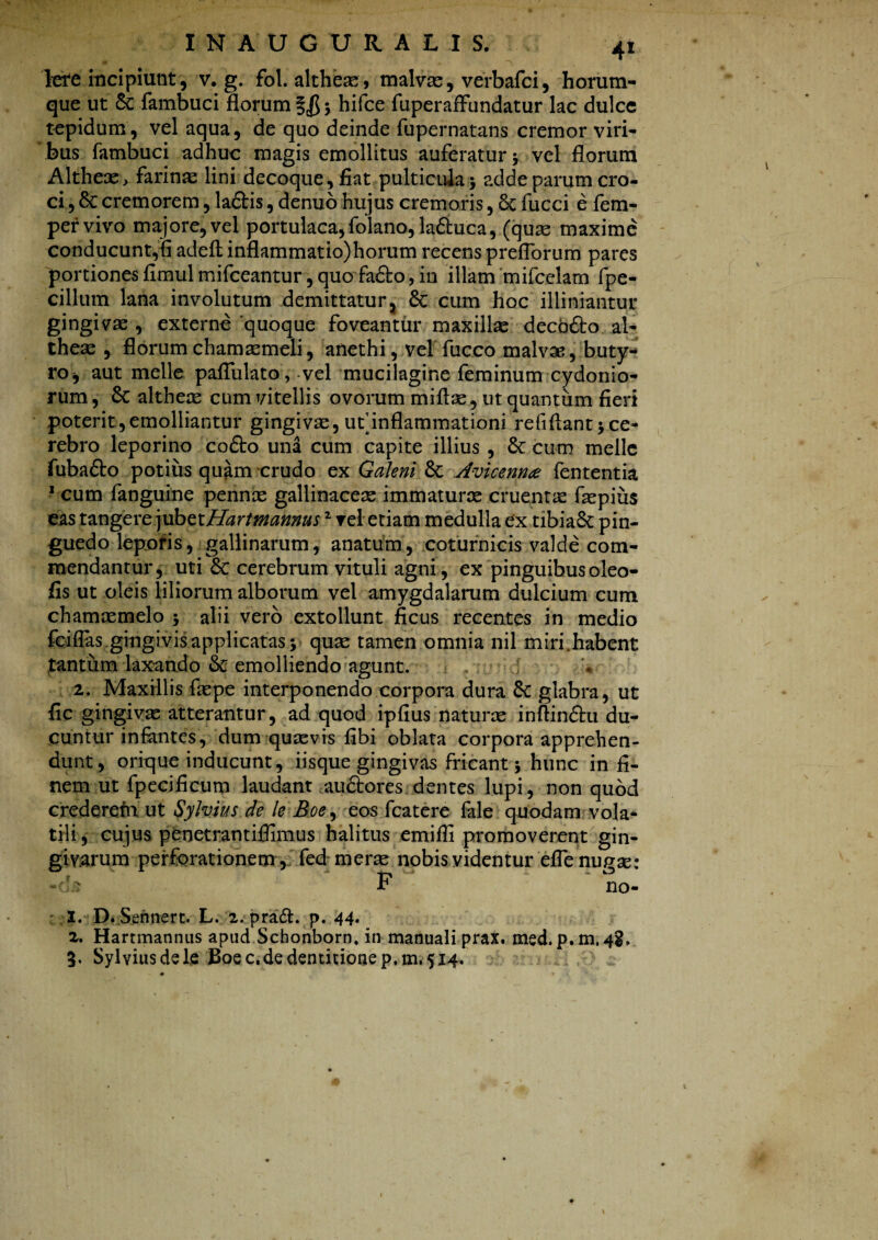 Iere incipiunt, v. g. fol. altheas» malvas, verbafci, horum- que ut & fambuci florum §$ ; hifce fuperaffundatur lac dulce tepidum, vel aqua, de quo deinde fupernatans cremor viri¬ bus fambuci adhuc magis emollitus auferatur ; vel florum Altheae> farinas lini decoque, fiat pulticula; adde parum cro¬ ci , 8c cremorem, la&is, denuo hujus cremoris, 6c fucci e fem- pervivo majore,vel portulaca,folano,laduca, (quas maxime conducunt,fi adeft inflammatio)horum recens preflbrum pares portiones fimulmifceantur, quo fa&o, in illam mifcclam fpe- cillum lana involutum demittatur, 6c cum hoc illiniantur gingiva , externe 'quoque foveantur maxillas deco&o al- theas , florum chamasmeli, anethi, vel fucco malvas, buty¬ ro, aut meile paflulato, vel mucilagine feminum Cydonio¬ rum , 8c altheas cum vitellis ovorum miftas, ut quantum fieri poterit,emolliantur gingivas, ut’inflammationi refiflant; ce¬ rebro leporino co&o una cum capite illius , St cum meile fuba&o potius quam crudo ex Galeni Sc Avicenna fententia 1 cum fanguine pennas gallinaceas immaturae cruentas faspius eas tangere jubetHartmannus2 rei etiam medulla ex tibiaSc pin¬ guedo leporis, gallinarum, anatum , coturnicis valde com¬ mendantur, uti Sc cerebrum vituli agni, ex pinguibusoleo- fis ut oleis liliorum alborum vel amygdalarum dulcium cum chamasmelo ; alii vero extollunt ficus recentes in medio fciflas gingivis applicatas; quas tamen omnia nil miri.habent tantum laxando & emolliendo agunt. 2. Maxillis faspe interponendo corpora dura Sc glabra, ut fic gingivas atterantur, ad quod ipfius naturas inftin&u du¬ cuntur infantes, dum quasvis fibi oblata corpora apprehen¬ dunt, orique inducunt, iisque gingivas fricant; hunc in fi¬ nem ut fpccificum laudant au&ores dentes lupi, non quod crederem ut Sylvius de le Boe, eos fcatere fale quodam vola¬ tili , cujus penetrantiffimus halitus emifli promoverent gin¬ givarum perforationem , fed meras nobis videntur efle nugse: «<b F no- 1. D. Sennert. L. 2. pradt. p. 44. 2. Hartmannus apud Schonborn, in manuali prax. msd. p. m, 4$. 3. Sylvius dele Boe c,de dentitione p. 111,514.