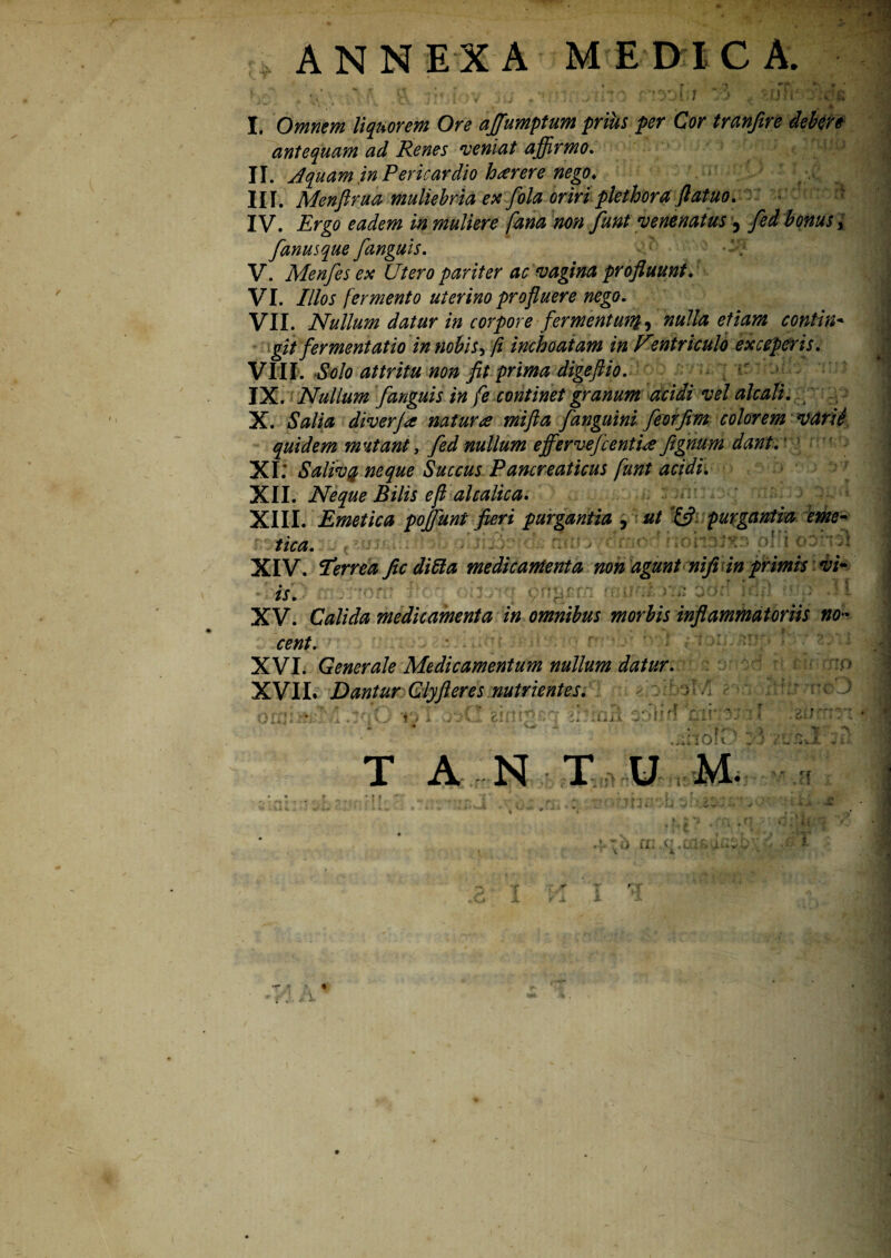 ANNEXA MEDICA. < / }\ t. Omnem liquorem Ore affiumptum prius per Cor tranfire debere antequam ad Renes veniat affirmo. II. Aquam in Pericardio h<erere nego. III. Menftrua muliebria ex fola oririplethora flat uo. IV. Ergo eadem in muliere fana non funt venenatus 5 fed bonus, fanusque fanguis. •' V. Menfes ex Utero pariter ac vagina profluunt. VI. Illos fermento uterino profluere nego. VII. Nullum datur in corpore fermentum , nulla etiam contin* git fermentatio in nobis, fi inchoatam in Ventriculo exceperis. VIII. Solo attritu non fit prima digeftio. IX. Nullum [anguis in fe continet granum acidi vel aleati. X. Salia di verJa natur a mifta [anguini feorfim colorem varii quidem mutant, fed nullum effervefcentire fignum dant. XI. * Salivq, neque Succus Pancreaticus funt acidi. XII. Neque Bilis e fi alcalica. XIII. Emetica poffiunt fieri purgantia , ut & purgantia eme¬ tica. ■ ■■ 1 f- [f XIV. ferrea fic di6la medicamenta non agunt nifiIn primis vi* is. - - ,y 1 J 4 P 3 XV. Calida medicamenta in omnibus morbis inflammatoriis no¬ cent. XVI. Generale Medicamentum nullum datur. XVII. Dantur Clyfler es nutrientes. < orxii *riO rjT jvG einh n i!• :a?i 35IM 'Lirr: i * w • *... • F ^ » <T T A N T U M. 2 ir **• t* .o T x ' T