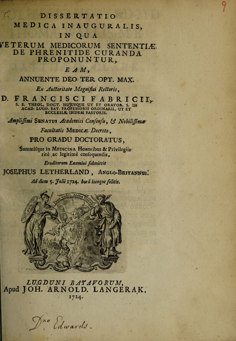 MEDICA IN AUGU RAL I S, IN QUA STET ERUM MEDICORUM SENTENTIAE- DE PHRENITIDE CURANDA PROPONUNTUR, E A Rd y ANNUENTE DEO TER OPT. MAX. Ex Aufloritate Magnifici Re floris, B. FRANCIS C I F A B R I C I lr S. S. THEOL. DOCT. HUjUSQUE UT ET ORATOR. S. IN ACAD. LUGD. BAT. PROFESSORIS ORDINARII, UT ET ECCLESE& IBIDEM PASTORIS. 'Amplijfimi Senatus Academici Confenfu, NobiliJJim&- Eacuitatis Medicae Decreto, PRO GRADU DOCTORATUS, Summifque in Medicina Honoiibus & Privilegiis rite .ac legitime confequendis. Eruditorum Examini fubmittit JOSEPHUS LETHERLAND , Anglo-Britannus* Ad diem 5. Julii 1724» bora locoque[olitis. LUJGDUN1 BATAVORUM, Apud JOH. ARNOLD. LANGERAK, 1724. /