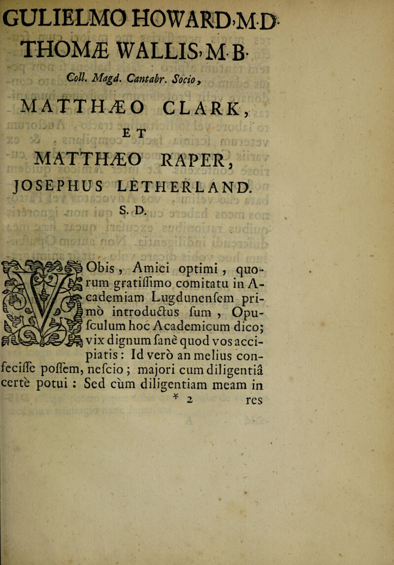 Coli. Magd. Cantabr. Socio y MATTH^O CLARK, E T JOSEPHUS LETHERLAND. S. D. Obis , Amici optimi, quo¬ rum gratillimo comitatu in A- cademiam Lugdunenfem pri¬ mo introdu&us fum , Opu- fculum hoc Academicum dico; vix dignum fane quod vos acci¬ piatis : Id vero an melius con¬ feci ITe poflem, nefcio ; majori cum diligentia certe potui : Sed cum diligentiam meam in