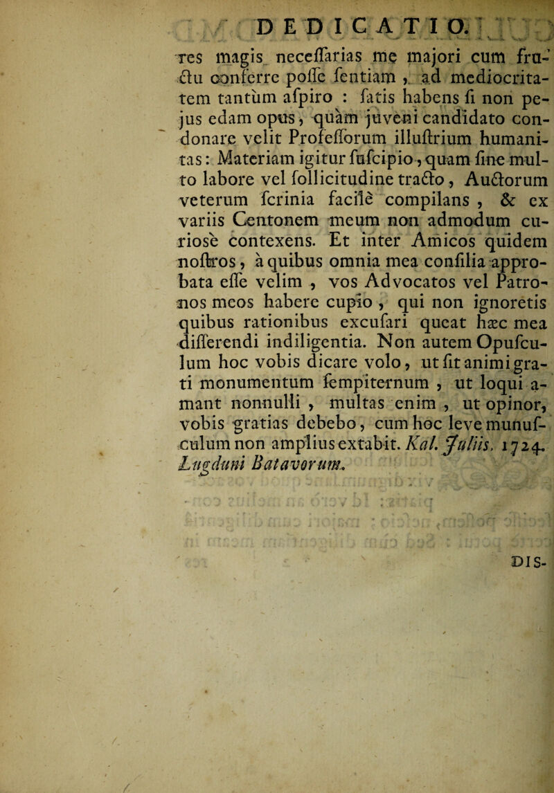 DEDICATIO. *. . Vy-.. res magis neceflarias me majori cum fra- £iu conferre polle fentiam > ad mediocrita¬ tem tantum afpiro : fatis habens fi non pe- jus edam opus, quam juveni candidato con¬ donare velit Profefforum illuftrium humani¬ tas : Materiam igitur fufcipio, quam line mul¬ to labore vel follicitudine tra&o, Auttorum veterum fcrinia facile compilans , & ex variis Centonem meum non admodum cu¬ riose contexens. Et inter Amicos quidem noftros, a quibus omnia mea confflia appro¬ bata effe velim , vos Advocatos vel Patro¬ nos meos habere cupio , qui non ignoretis quibus rationibus excufari queat hxc mea differendi indiligentia. Non autem Opufcu- lum hoc vobis dicare volo, ut fit animi gra¬ ti monumentum fempiternum , ut loqui a- mant nonnulli , multas enim , ut opinor, vobis gratias debebo, cum hoc leve munuf- culumnon amplius extabit. Kdl. 'jfullis, 1724. Lugduni Batavorum. • A-* f’ *• * f • t 4' • - » ' * 4 Vir DI S-