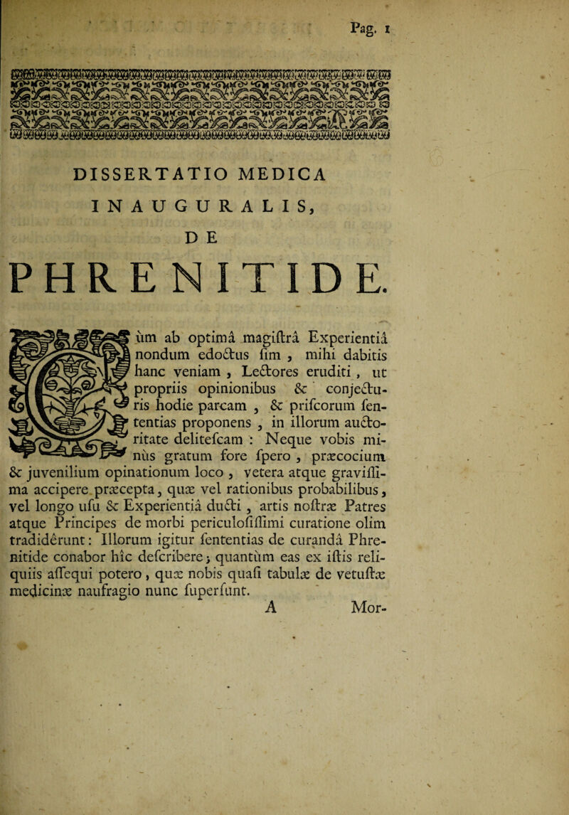 ‘^itKTkiter€N> H5i<*<hktt KS^tsTeJ- DISSERTATIO MEDICA INAUGURALIS, D E E N E. iim ab optima magiftra Experientia nondum edoCtus fim , mihi dabitis hanc veniam , LeCtores eruditi , ut propriis opinionibus & conjectu¬ ris hodie parcam , & prifcorum fen- tentias proponens 5 in illorum aucto¬ ritate delitefcam : Neque vobis mi¬ niis gratum fore fpero , praecocium & juvenilium opinationum loco , vetera atque graviffi- ma accipere praecepta, quae vel rationibus probabilibus, vel longo ufu & Experientia duCti, artis noftrae Patres atque Principes de morbi periculofiffimi curatione olim tradiderunt: Illorum igitur fententias de curanda Phre¬ nitide conabor hic defcribere* quantum eas ex illis reli¬ quiis affequi potero, quae nobis quali tabulae de vetuftae medicinae naufragio nunc fuperfunt. A Mor-