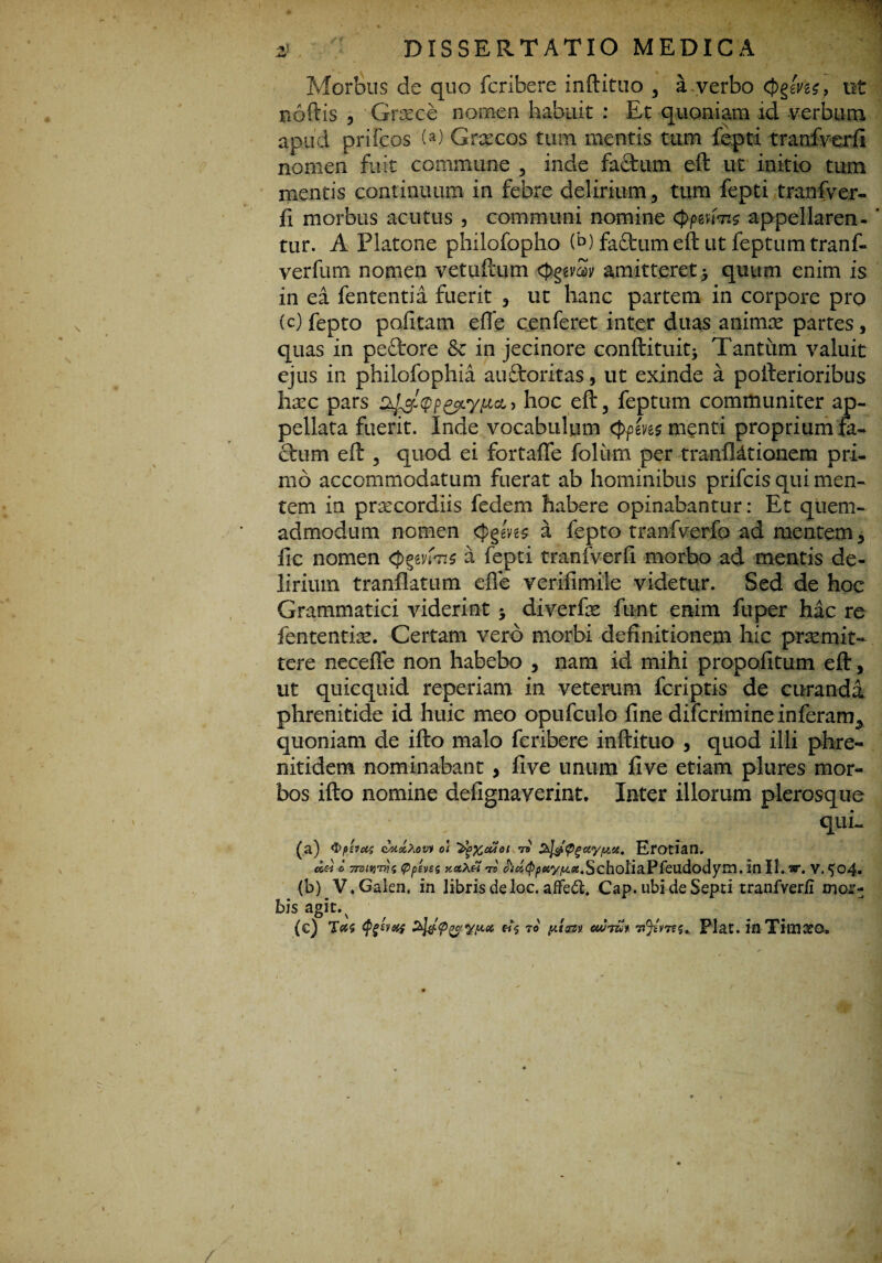 ■ -n 2/. DISSERTATIO MEDICA Morbus de quo fcribere inftituo , a verbo c))ggW, ut noftis , Grxce nomen habuit : Et quoniam id verbum apud prifcos (a) Graecos tum mentis tum fepti tranfverft nomen fuit commune , inde factum eft ut initio tum mentis continuum in febre delirium , tum fepti tranfver- fi morbus acutus , communi nomine cppmm appeliaren- ‘ tur. A Platone philofopho (b) faftumeft ut feptum tranf- verfum nomen vetuftum cfrggw amitteret > quum enim is in ea fententia fuerit , ut liane partem in corpore pro (c)fepto pofitam effe cenferet inter duas animae partes, quas in peflrore & in jecinore conftituitj Tantum valuit ejus in philofophia auftoritas, ut exinde a pofterioribus hxc pars ^oc eft3 feptum communiter ap¬ pellata fuerit. Inde vocabulum <ppen$ m§nti proprium fa¬ ctum eft , quod ei fortafte folium per tranfl&tionem pri¬ mo accommodatum fuerat ab hominibus prifcis qui men¬ tem ia prxeordiis fedem habere opinabantur: Et quem¬ admodum nomen <J>ggW a fepto tranfverfo ad mentem, fic nomen Qpvfas a fepti tranfverft morbo ad mentis de¬ lirium tranflatum efle verifimiie videtur. Sed de hoc Grammatici viderint $ diverfx funt enim fuper hac re fententiae. Certam vero morbi definitionem hic praemit¬ tere neceffe non habebo , nam id mihi propofitum eft, ut quicquid reperiam in veterum fcriptis de curanda phrenitide id huic meo opufculo fine difcrimine inferam^ quoniam de ifto malo fcribere inftituo , quod illi phre- nitidem nominabant , five unum five etiam plures mor¬ bos ifto nomine defignaverint. Inter illorum plerosque qui- (a) ®p'.vtX4 (iUslXovi o\ 'Zfyxcuoi rs Erotian. o.h o 7roLtyrr)$ Qpens v.ct\& T5 ^«^«^^•SchoIiaPreiidodym. in II. ,w. v. $o4* (b) V«Galen. in libris de loc. afFedt. Cap. ubi de Septi tranfverfi moi*- bis a8ic•' , , . (e) Tas ei$ ro auTut 7ijzv7t$* Piat. inTkn&o» < /