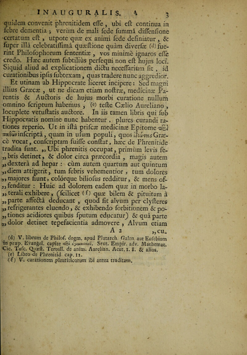 quidem convenit phrenitidem efle , ubi eft continua in febre dementia ; verum de mali fede fumtna diflenfione certatum eft , utpote qux ex animi fede definiatur, & luper illa celebratiilima quxftione quam diverfx M) fue¬ rint Philofophorum fententix , vos minime ignaros effe credo. Hxc autem fubtilius perfequi non eft hujus loci. Siquid aliud ad explicationem dictu neceflarium fit , id curationibus ipfis fubtexam, quas tradere nunc aggredior. Et utinam ab Hippocrate liceret incipere: Sed magni illius Grxcx , ut ne dicam etiam noftrx, medicinx Pa¬ rentis & Auctoris de hujus morbi curatione nullum omnino fcriptum habemus , (<0 tefte Cxlio Aureliano , locuplete vetuftatis auftore. In iis tamen libris qui fub Hippocratis nomine nunc habentur . plures curandi ra¬ tiones reperio. Ut in ifta prifcx medicinx Epitome ©el srafiavinfcripti, quam in ufum populi, quosib.am.sGrx- ce vocat, confcriptam fuifle conftat, hxc de Phrenitide tradita funt. ,,Ubi phrenitis occupat, primum levis fe- „ bris detinet, & dolor circa praecordia , magis autem „ dextera ad hepar : ciim autem quartum aut quintum ,)diem attigerit, tum febris vehementior , tum dolores 3,majores fiunt, colorque biliofus redditur, & mens of~ ,, fenditur : Huic ad dolorem eadem qux in morbo la- ,, terali exhibere, (Tcilicet (0 qux bilem & pituitam a ,, parte afte&i deducant , quod fit alvum per clyfteres 3, refrigerantes eluendo, & exhibendo forbitionem & po¬ liones acidiores quibus fputum educatur) & qua parte ,, dolor detinet tepefacientia admovere , Alvum etiam A 2 ,, cu_ (d) V. librum de Philof. dogm. apud Plutarch. Galen. aut Eufebiutn '•in prsep. Evangel. capite ixov. Sext. Empir. adv. M a thema*. Cic. Tufc. Quxft. Tertull. de anim. Aurelian. Acut.i. §. & aJios. (e) Libro de Phrenitid. cap.n. (f) V. curationem pleuriticorum ibi antea traditam.