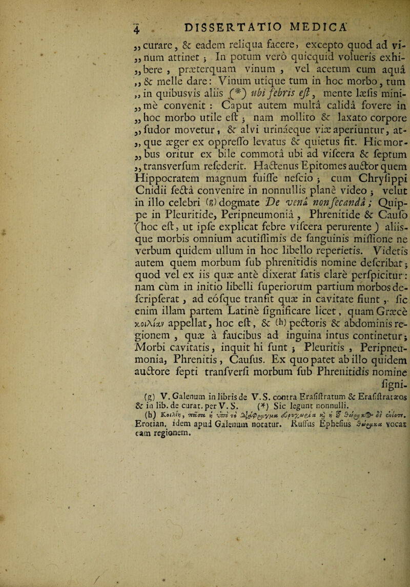 55curare5 & eadem reliqua facere, excepto quod ad vi- 33 nura attinet * In potum vero quicquid volueris exhi- 3jbere , praeterquam vinum , vel acetum cum aqua ,3 &■ meile dare: Vinum utique tum in hoc morbo3 tum J5in quibusvis aliis (#) ubi febris ejl 3 mente lxfis mini¬ anae convenit : Caput autem multa calida fovere in 33 hoc morbo utile eft 5 nam mollito &c laxato corpore 3)fudor movetur, alvi urinaeque vix aperiuntur, at- „ que xger ex oppreffo levatus & quietus fit. Hicmor- 3, bus oritur ex bile commota ubi ad vifcera Sc feptum 3, transverfum refederit. Ha£tenus Epitomes au£tor quem Hippocratem magnum fuifle nefcio > cum Chryfippi Cnidii fefta convenire in nonnullis plane video ; velut in illo celebri (g) dogmate De veni ncnfecandl; Quip- pe in Pleuritide, Peripneumonia, Phrenitide & Caufb '(hoc eft, ut ipfe explicat febre vifcera perurente) aliis¬ que morbis omnium acutiflimis de fanguinis millione ne verbum quidem ullum in hoc libello reperietis. Videtis autem quem morbum fub phrenitidis nomine defcribat; quod vel ex iis qux ante dixerat fatis clare perfpicitur : nam cum in initio libelli fuperiorum partium morbos de¬ leri p fer at , ad eofque tranfit qux in cavitate fiunt fic enim illam partem Latine fignificare licet, quamGrxce xoi\ixv appellat, hoc eft, & (h) pedoris & abdominis re¬ gionem , qux a faucibus ad inguina intus continetur ; Morbi cavitatis, inquit hi funt ; Pleuritis , Peripneu¬ monia, Phrenitis, Caufus. Ex quo patet ab illo quidem auftore fepti tranfverfi morbum fub Phrenitidis nomine figni- (g) V. Galenum in libris de V.S. contra Eraliftratum Sc EraHHratseos & in lib. de curat, per V. S. (*) Sic legunt nonnulli. (b) KofPllJJ , '7TU7Z>,i SJ VZTC TO tiC p VftM gj CC Kj V & &COOS CAIIOTS, Erotian. idem apud Galenum notatur. Kuifus Ephefius a vocas eam regionem.