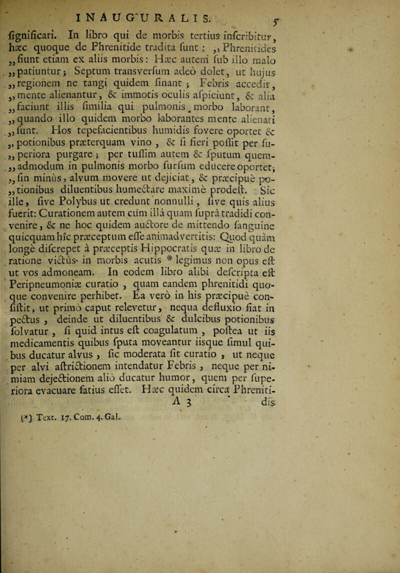 fignlficari. In libro qui de morbis tertius infcrrbitur, hxc quoque de Phrenitide tradita funt : ,, Phrenitides „fiunt etiam ex aliis morbis: Hrec autetri fub illo malo 35patiuntur 5 Septimi transverfum adeo dolet, ut hujus 33regionem ne tangi quidem finant > Febris accedit, ,3mente alienantur, & immotis oculis afpiciunt, & alia ,,faciunt illis fimilia qui pulmonis # morbo laborant, „ quando illo quidem morbo laborantes mente alienati ,3 funt. Flos tepefacientibus humidis fovere oportet & ,, potionibus praeterquam vino , & ii fieri poffit per fu- 3, periora purgare ; per tuflim autem & fputum quem- 33 admodum in pulmonis morbo furfum educere oportet’, 3,fin miniis, alvum movere ut dejiciat, & praecipue po¬ rtionibus diluentibus humedtare maxime prodeft. Sic ille, five Polybus ut credunt'nonnulli, fi ve quis alius fuerit: Curationem autem cum illa quam fupra tradidi con¬ venire s Sc ne hoc quidem audtore de mittendo fanguinc quicquam hic praeceptum efle animadvertitis: Quod quam longe difcrepet a praeceptis Hippocratis quae in libro de ratione vidtus- in morbis acutis * legimus non opus eft ut vos admoneam. In eodem libro alibi defcripta eft Peripneumonise curatio , quam eandem phrenitidi quo¬ que convenire perhibet. Ea vero in his praecipue con¬ fidit, ut primo caput relevetur, nequa defluxio fiat in pedtus , deinde ut diluentibus & dulcibus potionibus folvatur 3 fi quid intus eft coagulatum , poftea ut iis medicamentis quibus fputa moveantur iisque fimul qui¬ bus ducatur alvus , fic moderata fit curatio , ut neque per alvi aftridtionem intendatur Febris , neque per ni¬ miam dejedtionem alio ducatur humor, quem per fupe- riora evacuare fetius effet. Hxc quidem circa Phreniti- A 3 dis; (*} Texi. 17. Com. 4. GaL