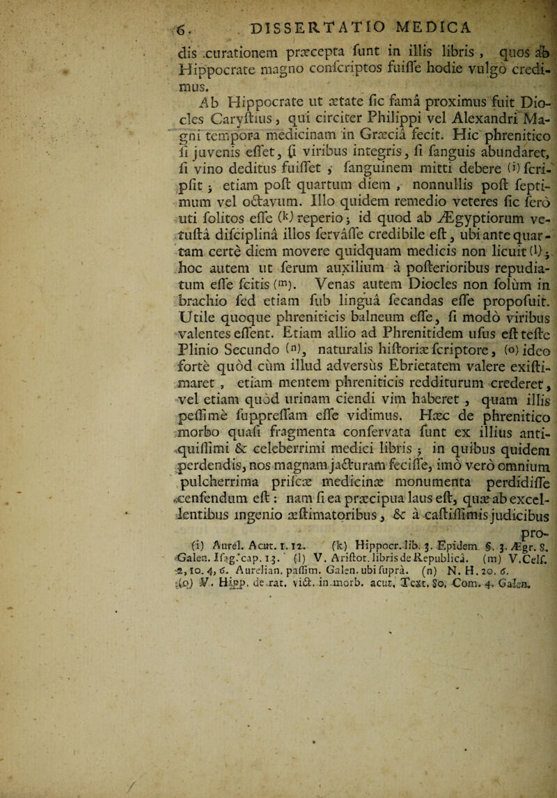dis .curationem pnrcepta funt in illis libris , quos & Hippocrate magno confcriptos ftiilTe hodie vulgo credi¬ mus. Ah Hippocrate ut aetate fic fama proximus fuit Dio- cles Caryftius, qui circiter Philippi vel Alexandri Ma¬ gni tempora medicinam in Graecia fecit. Hic phrenitico fi juvenis effet, (i viribus integris, fi fanguis abundaret, li vino deditus fuiflet y fanguinem mitti debere (i) feri- pfit 3 etiam poft quartum diem , nonnullis poft fepti- mum vel ottavum. Illo quidem remedio veteres fic fero uti folitos effe 00 reperio 3 id quod ab fEgyptiorum ve- tufta difciplina illos fervaffe credibile eft, ubi ante quar¬ tam certe diem movere quidquam medicis non licuit (0 3 hoc autem ut ferum auxilium a pofterioribus repudia¬ tum efie icitis (m). Venas autem Diocles non folum in brachio fed etiam fub lingua fecandas efie propofuit. IJtile quoque phreniticis balneum efie, fi modo viribus valentes eflent. Etiam allio ad Phrenitidem ufus efttefte Plinio Secundo (n), naturalis hiftorixferiptore, (o) ideo forte quod ciirn illud adversus Ebrietatem valere exifti- tnaret , etiam mentem phreniticis redditurum crederet, vel etiam quod urinam ciendi vim haberet , quam illis pelli me fupprefiam efie vidimus. Haec de phrenitico morbo quali fragmenta confervata funt ex illius anti- quiflimi & celeberrimi medici libris 3 in quibus quidem perdendis, nos magnam jadhiram feciife, imo vero omnium pulcherrima prifeae medicinae monumenta perdidifle «cenfendutn eft : nam fi ea praecipua laus eft, quaeab excel¬ lentibus ingenio animatoribus , & a caftiffimis judicibus pro- fi) Aurei. Acirt. i. n, (k) Hippocr. lib. 3. Epidem. §, 3. /Egr. $. iCfaleu. Ifag.*cap. 13. (1) V. Ariftot. libris de Republici. (m) V.Celf. 4, Aurelian. paffim. Galen. ubifupra. (n) N. H.20. 6. 1iq) Hipp. de .rat. vidi, -inanorb. acur, Tcxc. So, Com, 4, Galea, / 1