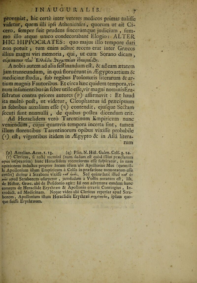 IN AUGURALIS; - , j proveniat, hic certe inter veteres medicos primas tnlifle videtur, quem illi ipfi Athenienfes, quorum ut ait Ci¬ cero, femper fuit prudens fincerumque judicium , funi- mo illo atque unico condecorabant Elogio: ALTER. HIC HIPPOCRATES: quo majus illo tempore dari non potuit * tum enim adhuc recens erat inter Graecos illius magni viri memoria, qui, ut cum Sorano dicam, ovfjiTHLoutV tLu) 'EMctJk Srtytfnvm i9owjLutcQtj. A nobis autem ad aliafeftinandum eft, & ad eam aetatem jam transeundum, in qua floruerunt in AEgypto artium & medicinas ftudia, fub regibus Ptolornasis literarum & ar¬ tium magnis Fautoribus. Et circa haec quidem tempora,vi¬ num infanientibus in febre utile effe,vir magni nominisEra- iiftratus contra priores autores (Y) affirmavit : Et haud ita multo poft, ut videtur, Cleophantus id praecipuum in febribus auxilium effe (Y) contendit, ejufque Sectam fecuti funt nonnulli , de quibus poftea dicendum erit. Ad Heraclidem vero Tarentinum Empiricum nunc veniendum , cujus quamvis tempora incerta fmt, tamen illum florentibus Tarentinorum opibus vixiffe probabile (») eft* vigentibus itidem in ^Tgypto & in Afia litera- riim (p) Aurelian. Acut. i. T$. (q) Plin. N. Bift. Galen. Celf. g. 14. (r) Clericus, fi redie memini (nam duJum eft quod illius praeclarum opus infpexerim) hunc Heraclidem recentiorem efte fufpicatur, in eam opinionem indudtus propter locum ifium ubi Apollonius Mus (quemil¬ le Apollonium ifium Empiricum a Celfo in praefatione memoratum efte cenfet) dicitur a Strabone vixifle *w&s. Sed quarrrlaxe illud xaf v- apud Strabonem ufurpetur , jamdudum a Voffio notatum eft, lib. de Hiftor* Graec. ubi de Pofidonio agit: Id non advertens eundem hunc errorem de Heraclide Erythraeo & Apollonio erravit Conringius , In- trodudt. ad Medicinam. Neque video ubi Clericus reperiat apud Stra¬ bonem , Apollonium ifium Heraclidis Erythraei erv%o,\a?lw7 ipfum quo¬ que fuifte Erythraeum.
