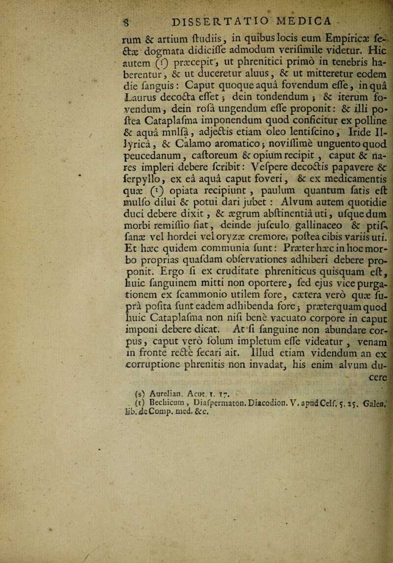rum & artium ftudiis, in quibus locis eum Empiricas fe~ ftse dogmata didiciffe admodum verifimile videtur. Hic autem (Q pracepir, ut phrenitici primo in tenebris ha¬ berentur ? & ut duceretur alnus, & ut mitteretur eodem die fanguis: Caput quoque aqua fovendum efle, in qua Laurus decofta effet * dein tondendum 5 & iterum fo¬ vendum, dein rofa ungendum effe proponit: & illi po- ftea Cataplafma imponendum quod conficitur ex polline Sc aqua mnlfa, adjeftis etiam oleo lentifcino, Iride Il¬ lyrica, & Calamo aromatico $ noviflime unguento quod peucedanum , caftoreum & opium recipit , caput Sc na¬ res impleri debere fcribit: Vefpere decoftis papavere &c ferpyllo, ex ea aqua caput foveri, & ex medicamentis quae (y} opiata recipiunt , paulum quantum fatis eft mulfo dilui & potui dari jubet : Alvum autem quotidie duci debere dixit, & aegrum abftinentia uti, ufquedum morbi remiflio fiat, deinde jufculo gallinaceo & ptifn fanse vel hordei vel oryzae cremore, poftea cibis variis uti. Et haec quidem communia funt: Praeter haec in hoc mor¬ bo proprias quafdam obfervationes adhiberi debere pro¬ ponit. Ergo fi ex cruditate phreniticus quisquam eft, huic fanguinem mitti non oportere, fed ejus vice purga¬ tionem ex fcammonio utilem fore, caetera vero quae fu- pra pofita funt eadem adhibenda fore 5 praeterquam quod huic Cataplafma non nifi bene vacuato corpore in caput imponi debere dicat. Ac fi fanguine non abundare cor¬ pus , caput vero folum impletum effe videatur , venam in fronte recte fecari ait. Illud etiam videndum an ex corruptione phrenitis non invadat, his enim alvum du- ; cere (s) Aureli an. Acu-t. x. 17. - . (t) Bechicum, Diafpermaton. Diacodion. V. apnd Ceif. 5, 25, Galea,' Ub, JeComp. med. &rc.