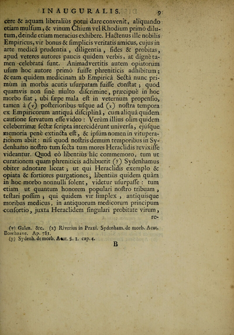cere & aquam liberalius potui dare convenit * aliquando etiam mulfum , & vinum Chium vel Rhodium primo dilu¬ tum, deinde etiam meracius exhibere. Hattenus ille nobilis Empiricus, vir bonus fk fimplicis veritatis amicus, cujus in arte medica prudentia , diligentia , fides & probitas , apud veteres autores paucis quidem verbis, at digne ta¬ men celebrata funt. Animadvertitis autem opiatorum ufum hoc autore primo fuiffe phreniticis adhibitum; &eam quidem medicinam ab Empirica Sefta nunc pri¬ mum in morbis acutis ufurpatam fuiffe c*onftat 5 quod quamvis non fine niulto diferimine, prsecipue in hoc morbo fiat , ubi fepe mala eft in veternum propenfio, tamen a (V) pofterioribus ufque ad (Y) noftra tempora ex Empiricorum antiqua difciplinst, cum aliqua quidem cautione fervatum effe video : Verum illius olim quidem celeberrimae feftte feripta interciderunt univerfa, ejufque memoria pene extin&a eft, & ipfum nomen in vitupera¬ tionem abiit: nifi quod noftris demum temporibus in Sy- denhamo noftro tum fe£ta tum mores Heraclidis revixiffe videantur. Quod eo libentius‘hic commemoro, tum ut curationem quam phreniticis adhibuerit (y) Sydenhamus obiter adnotare liceat * ut qui Heraclidis exemplo 8c opiata & fortiores purgationes, libentius quidem quam in hoc morbo nonnulli folent, videtur ufurpaffe : tum etiam ut quantum honorem populari noftro tribuam , teftari poffim $ qui quidem vir fimplex , antiquisque moribus medicus, in antiquorum medicorum principum confortio, juxta Heraclidem lingulari probitate virum, re- (v) Galen. &c. (x) Riverius in Praxi. ^Sydenham. de morb. Acuu Coefhaave. Ap. 781. (y) Sydenh. demorb. Atut. §. 1, cap.4. B