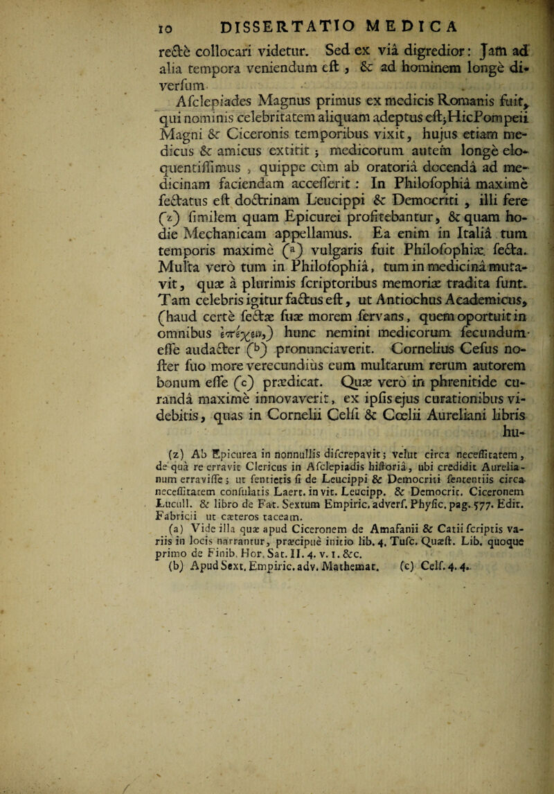 re£te collocari videtur. Sed ex via digredior: Jam ad alia tempora veniendum eft , & ad hominem longe di* verfum •• • ;« Afclepiades Magnus primus ex medicis Romanis fuit, qui nominis celebritatem aliquam adeptus eft>HicPompeii Magni & Ciceronis temporibus vixit, hujus etiam me¬ dicus & amicus extitit > medicorum autem longe ek> quentiffimus , quippe ciim ab oratoria docenda ad me¬ dicinam faciendam acceflerit : In Philofophia maxime fedlatus eft doctrinam Leucippi & Democriti , illi fere 0) fimilem quam Epicurei profitebantur, Sz quam ho¬ die Mechanicam appellamus. Ea enim in Italid tum temporis maxime vulgaris fuit Philofophia^ fe£ta- Multa vero tum in Philofophia, tum in medicina muta¬ vit , quae a plurimis fcriptoribus memoriae tradita funt. Tam celebris igitur faftus eft, ut Antiochus Academicus, (haud certe fe£tae fuse morem fervans, quem oportuit in omnibus hunc nemini medicorum fecundum- efle audacter prommciaverit. Cornelius Cefus no- fter fuo more verecundius eum multarum rerum autorem bonum efle (c) prsedicat. Quae vero in phrenitide cu¬ randa maxime innovaverit, ex ipfis ejus curationibus vi¬ debitis, quas in Cornelii Celfl & Ccelii Aureliani libris ' •  hu- (z) Ab Epicurea in nonnullis difcrepavit; vellit circa neceffitatem, de qua re erravit Clericus in Afclepiadis hiftoria, ubi credidit Aurelia¬ num erraviffe 5 ut fentietis fi de Leucippi & Democriti fenrenriis circ& neceffitatetn confulatis Laerc. in vit. Leucipp. & Democric. Ciceronem Luculi. & libro de Fat. Sextum Empiric, adverf. Phyfic, pag. 577. Edit. Fabricii ut caeteros taceam. (a) Vide illa quse apud Ciceronem de Amafanii & Catii fcriptis va¬ riis in locis narranrur, pra?cipue initio lib. 4. Tufc. Quteft. Lib. quoque primo de Finib, Hor. Sat. II. 4. v. 1. &c. (b) Apud Sext, Empiric. adv. Mathemar. (c) Celf.4*4*