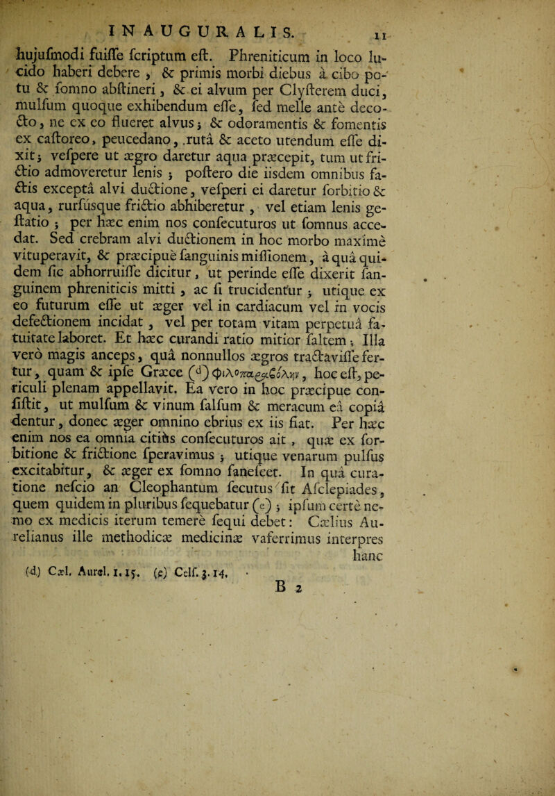 INAUGURALIS. hujufmodi fuifle fcriptum eft. Phreniticum in loco lu¬ cido haberi debere , & primis morbi diebus a cibo po¬ tu & fomno abftineri, & ei alvum per Clyfterem duci, mulfum quoque exhibendum efle, led meile ante deco¬ cto j ne ex eo flueret alvus; 8c odoramentis & fomentis ex caftoreo, peucedano, .ruta & aceto utendum efle di¬ xit j vefpere ut agro daretur aqua pracepit, tum ut fri¬ ctio admoveretur lenis } poftero die iisdem omnibus fa¬ ctis excepta alvi ductione, vefperi ei daretur forbitio & aqua, rurfiisque frictio abhiberetur , vel etiam lenis ge- ftatio } per hac enim nos confecuturos ut fomnus acce¬ dat. Sed crebram alvi ductionem in hoc morbo maxime vituperavit, & pracipue fanguinis miflionem, a qua qui¬ dem fic abhorruifle dicitur, ut perinde efle dixerit fan- guinem phreniticis mitti , ac fl trucidentur j utique ex eo futurum efle ut ager vel in cardiacum vel in vocis defeftionem incidat, vel per totam vitam perpetua fa¬ tuitate laboret. Et hac curandi ratio mitior faltem •, Illa vero magis anceps, qua nonnullos agros tra&avifle fer¬ tur, quam & ipfe Grace <piM7m.^cCo\>;y, hoc efl, pe¬ riculi plenam appellavit. Ea vero in hoc praecipue con- fiftit, ut mulfum & vinum falfum & meracum ea copia dentur, donec ager omnino ebrius ex iis fiat. Per hac enim nos ea omnia cititis confecuturos ait , qua ex for- bitione & frictione fperavimus ; utique venarum pulfus excitabitur, & ager ex fomno fanefcet. In qua cura¬ tione nefcio an Cleophantum iecutus fit Afclepiades, quem quidem in pluribus fequebatur (e) ; ipfum certe ne¬ mo ex medicis iterum temere fequi debet: Calius Au¬ relianus ille methodica medicina vaferrimus interpres hanc (4) Cjtl, Aurei. 1.15. (e) Celf. 3.14. B 2