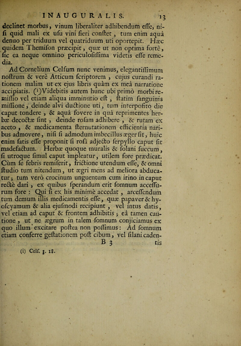 declinet morbus, vinum liberaliter adhibendum effe, ni¬ ti quid mali ex ufii vini fieri conflet , tum enim aqua denuo per triduum vel quatriduum uti oportepit. Haec quidem Themifon praecipit, quae ut non optima forte, fic ea neque omnino periculofiflima videtis effe reme¬ dia. Ad Cornelium Celfum nunc venimus, elegantiflimum noftrum & vere Atticum feriptorem , cujus curandi ra¬ tionem malim ut ex ejus libris quam ex mea narratione accipiatis. (^Videbitis autem hunc ubi primo morbi re- miffio vel etiam aliqua imminutio eft , ftatim fanguiois miffione, deinde alvi duftione uti, tum interpofito die caput tondere , & aqua fovere in qua reprimentes her- bx deco&ae fint , deinde rofam adhibere , & rutam ex aceto , & medicamenta fternutationem efficientia nari¬ bus admovere, nifi fi admodum imbecillus aeger fit, huic enim fatis effe proponit fi rofd adjefto ferpyllo caput fit madefa&um. Herbae quoque muralis & folani fuccum, fi utroque fimul caput impleatur, utilem fore praedicat. Ciim fe febris remiferit, friftione utendum effe, &omni ftudio tum nitendum, ut aegri mens ad meliora abduca¬ tur j tum vero crocinum unguentum cum irino in caput re£fce dari , ex quibus fperandum erit fomnum acceflu- rum fore : Qui fi ex his minimi accedat , arceflendum tum demum illis medicamentis effe, quae papaver&:hy- ofcyamum & alia ejufmodi recipiunt , vel intus datis, vel etiam ad caput frontem adhibitis 5 ea tamen cau¬ tione , ut ne aegrum in talem-fomnum conjiciamus ex quo illum'excitare poftea non poflimus: Ad fomnum etiam conferre geftationem poft cibum, vel filanicaden- B 3 tis (i) Celf. 3. 18. /