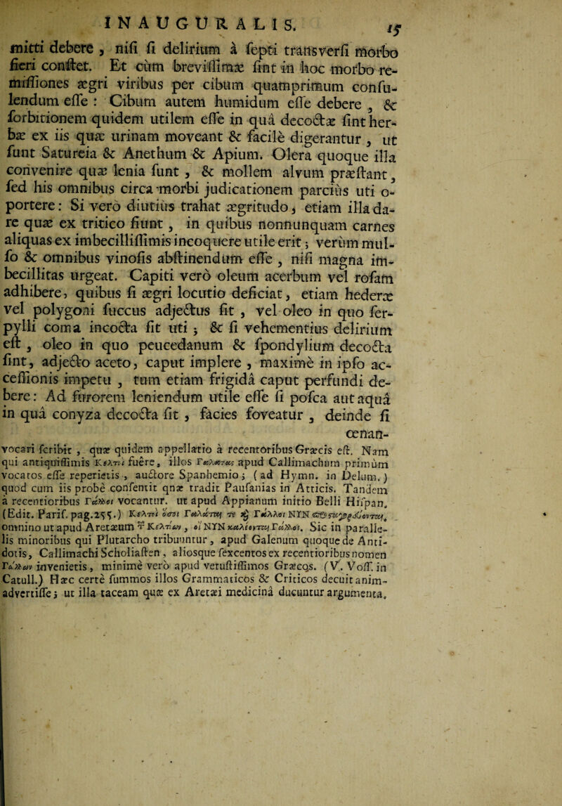mitti debere , nifi fi delirium A fept-i transverfi morbo fieri conftet. Et cum brevifiimx fint in hoc morbo re- mifliones asgri viribus per cibum quamprimum confu- lendum efie : Cibum autem humidum efie debere , & forbitionem quidem utilem efie in qua decocta fint her¬ ba: ex iis quae urinam moveant & facile digerantur , ut funt Satureia & Anethum & Apium. Olera quoque illa convenire qua; lenia funt , & mollem alvum prae fiant, fed his omnibus circa morbi judicationem parcius uti o- portere: Si verd diutius trahat aegritudo, etiam illa da¬ re qua; ex tritico fiunt, in quibus nonnunquam carnes aliquas ex imbecillifllmis incoquere utile erit; verum mul- fo & omnibus vinofis abftinendum efie , nifi magna im¬ becillitas urgeat. Capiti vero oleum acerbum vel rofam adhibere, quibus fi aegri locutio deficiat, etiam hedera: vel polygoni fuccus adjedtus fit , vel oleo in quo fer- pylli coma incocta fit uti ; & fi vehementius delirium eft , oleo in quo peucedanum & fpondylium decocta fint, adje£to aceto, caput implere , maxime in ipfo ac- cefiionis impetu , tum etiam frigida caput perfundi de¬ bere: Ad furorem leniendum utile efie fi pofca aut aqua in qua conyza decocta fit , facies foveatur , deinde fi cenan- vocari feribix , qua? quidem appellatio a recentoribus Graecis eft. Nam qui antiquiflimis KsAtz/ fuere, illos Taxaro^ apud Callimachum primum vocatos efle reperietis-, au&ore Spanbemio j (ad Hymn. in Delum.) quod cum iis probe confemit qna? tradit Paufanias in Atticis. Tandem a recentioribus Tuteoi vocantur, ut apud Appianum initio Belli Hifpan. (Edit. Parif. pag.2^.) KcAtjI ocvt YottX<knq « x) r#SAAo/ NTN ea&fUpfdJwmf omnino ut apud Aretaeum TKfA7i« , «'/NYN xuXeiyz&i Tcb&oi. Sic in paralle¬ lis minoribus qui Plutarcho tribuuntur, apud Galenum quoque de Anti¬ dotis, Callimachi Scholiaften , aiiosque fexcentosex recentioribus nomen T&xtsw invenietis, minime vero apud vetufliffimos GrsecQs. (V,. VofT. in Catuli.) Haec certe fummos illos Grammaticos & Criticos decuitanim- advertilTe $ ut illa taceam qug ex Araxi medicina ducuntur argumenta.