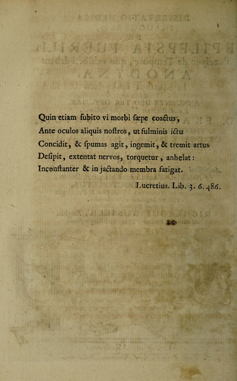 ... ' •4 \ Quin etiam fubito vi morbi fsepe coa&us, Ante oculos aliquis noftros, ut fulminis i£hi Concidit, 6c fpumas agit, ingemit, & tremit artus Defipit, extentat nervos, torquetur, anhelat: Inconftanter & in jactando membra fatigat. » r . ■ ■ . « ■ ^ * ) v Lucretius. Lib. 3. 6. r v ; • 1 .. ■■ : .* • • ■ . r