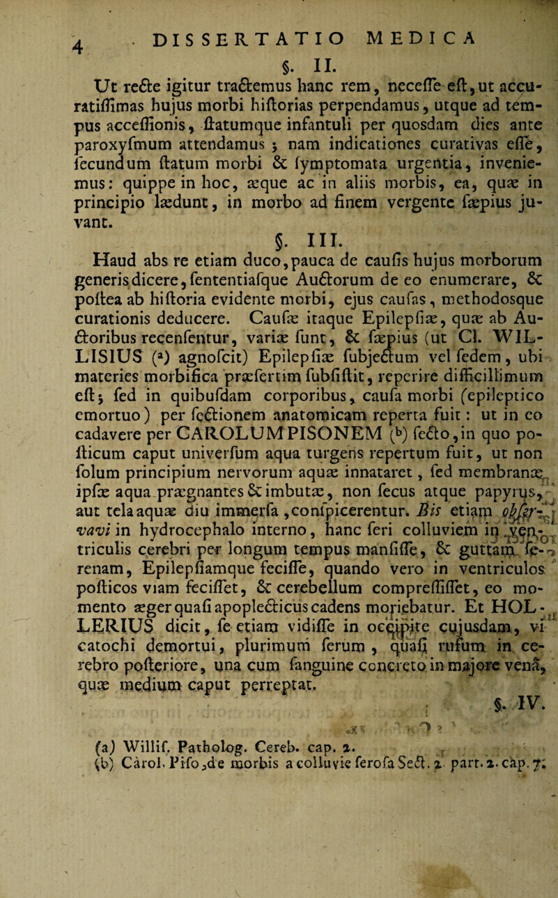 §. II. Ut re£te igitur tra&emus hanc rem, neceffie eft,ut accu- ratiffimas hujus morbi hiftorias perpendamus, utque ad tem¬ pus acceffionis, fiatumque infantuli per quosdam dies ante paroxyfmum attendamus $ nam indicationes curativas efife, fecundum (latum morbi & fymptomata urgentia, invenie¬ mus: quippe in hoc, teque ac in aliis morbis, ea, quae in principio laedunt, in morbo ad finem vergente faepius ju¬ vant. §. III. Haud abs re etiam duco,pauca de caufis hujus morborum generis dicere, fententiafque Auftorum de eo enumerare, 8c podea ab hiftoria evidente morbi, ejus caufas, methodosque curationis deducere. Caufae itaque Epilepfiae, qua: ab Au- £loribus recenfentur, variae funt, & faepius (ut Cl. WIL- LIS1US (a) agnofcit) Epilepfiae fubjeaum vel fedem, ubi materies morbifica praeferum fubfiftit, reperire difficillimum e(l$ fed in quibufdam corporibus, caufa morbi ('epileptico emortuo) per feftionem anatomicam reperta fuit: ut in eo cadavere per CAROLUM PISONEM (b) fe£to,in quo po¬ llicum caput univerfum aqua turgens repertum fuit, ut non folum principium nervorum aquae innataret, fed membranae, ipfx aqua praegnantes imbutae, non fecus atque papyrqs, aut tela aqua diu immerfa ,confpicerentur. Bis etiam Qkffli vavi in hydrocephalo interno, hanc feri colluviem triculis cerebri per longum tempus manfifie, guttam fc-4 renam, Epilepfiamque fecifle, quando vero in ventriculos: poflicos viam fecifiet, cerebellum compreffiffiet, eo mo¬ mento aeger quafiapopleclicus cadens moriebatur. Et HOL- LERIUS dicit, fe etiam vidiffe in ocqjpte cujusdam, vi catochi demortui, plurimum ferum, quafi rufum in ce¬ rebro pofteriore, una cum fanguine concreto in majore ven^, qux medium caput perreptat. * §> IV. i «L UJS ■X? v., Willif. Patholog. Cereb. cap. a.