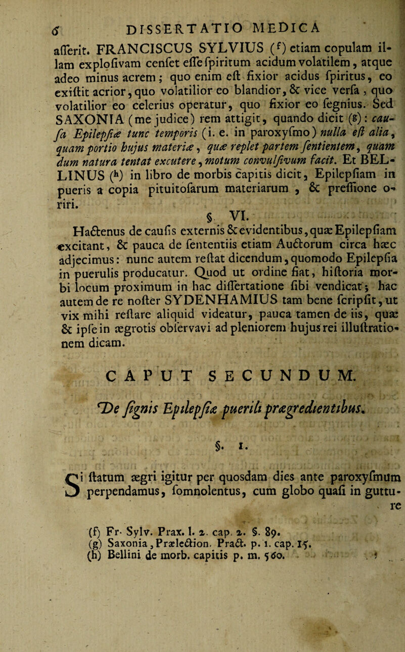 afferit. FRANCISCUS SYLVIUS (f) etiam copulam il¬ lam explofivam cenfet effefpiritum acidum volatilem, atque adeo minus acrem; quo enim efl fixior acidus fpiritus, eo exiflit acrior,quo volatilior eo blandior,6c vice verfa , quo volatilior eo celerius operatur, quo fixior eo fegnius. Sed SAXONIA (me judice) rem attigit, quando dicit (g): cau- fa Epilepjia tunc temporis (i. e. in paroxyfmo) nulla eft alia, quam portio hujus materia, qua replet partem fentientem, quam dum natura tentat excutere, motum convulfivum facit. Et BEL- LINUS (h) in libro de morbis capitis dicit, Epilepfiam in pueris a copia pituitofarum materiarum , & prefiione o* riri. § VI. Ha&enus decaufis externis 6cevidentibus,quas Epilepfiam excitant, Sc pauca de fententiis etiam Au&orum circa haec adjecimus: nunc autem reflat dicendum,quomodo Epilepfia in puerulis producatur. Quod ut oidine fiat, hifloria mor¬ bi locum proximum in hac diflertatione fibi vendicat; hac autem de re nofler SYDENHAMIUS tam bene fcripfit,ut vix mihi reflare aliquid videatur, pauca tamen de iis, quae & ipfein aegrotis obiervavi ad pleniorem hujus rei illuflratio- nem dicam. CAPUT SECUNDUM. lOe fignis Epilepjio puerili progredientibus. §»i. Si flatum aegri igitur per quosdam dies ante paroxyfmum perpendamus, fomnolentus, cum globo quafi in guttu- v re 'I?-1 e , ' (F) Fr- Sylv. Prax. 1. a. cap< a. §. 89. (g) Saxonia ,Praele£Hon. Pra&. p. 1. cap. 15, (h) Bellini de morb. capitis p. m. 5<fo. . 1