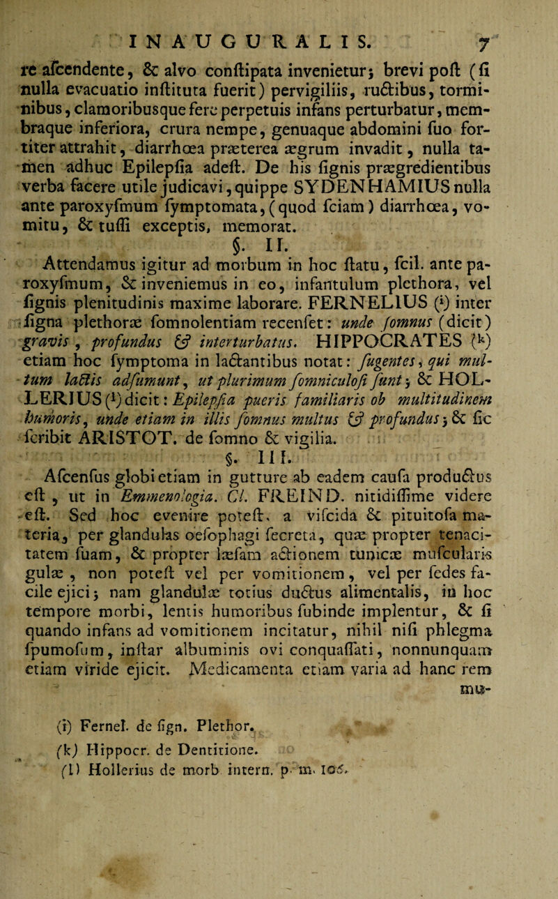 re afcendente, & alvo conflipata invenietur5 brevi poft (fi nulla evacuatio inflituta fuerit) pervigiliis, ru&ibus, tormi¬ nibus, clamoribusque fere perpetuis infans perturbatur, mem¬ braque inferiora, crura nempe, genuaque abdomini fuo for¬ titer attrahit, diarrhoea praeterea aegrum invadit, nulla ta¬ men adhuc Epilepfia adefl. De his fignis progredientibus verba facere utile judicavi, quippe SYDENHAMIUS nulla ante paroxyfmum fymptomata, (quod fciam) diarrhoea, vo¬ mitu, & tuffi exceptis, memorat. §. n. Attendamus igitur ad morbum in hoc flatu, fcil. ante pa¬ roxyfmum, & inveniemus in eo, infantulum plethora, vel fignis plenitudinis maxime laborare. FERNEL1US (*) inter figna plethoro fomnolentiam recenfet: unde fomnus (dicit) gravis , profundus £5? interturbatus. HIPPOCRATES (k) etiam hoc fymptoma in ladlantibus notat: fugentes, qui mul¬ tum laftis adfumunt, ut plurimum [omniculofi funt > 8c HOL- LERIUS (*) dicit: Epilepfia pueris familiaris ob multitudinem humoris, unde etiam in illis fomnus multus & profundus fic feribit ARISTOT. de fomno & vigilia. §. II f. Afcenfus globi etiam in gutture ab eadem caufa produ&us cft , ut in Emmenologia. Cl. FREIND. nitidiflime videre efl. Sed hoc evenire poteft, a vifeida £c pituitofa ma¬ teria, per glandulas oefophagi fecreta, quo propter tenaci¬ tatem luam, & propter lofara adlionem tunico miifculari-s gulo , non potefl vel per vomitionem, vel per fedes fa¬ cile ejici5 nam glandulo totius dudlus alimentalis, in hoc tempore morbi, lentis humoribus fubinde implentur, 8c fi quando infans ad vomitionem incitatur, nihil nifi phlegma fpumofum, inllar albuminis ovi conquaflati, nonnunquam etiam viride ejicit. Medicamenta etiam varia ad hanc rem mu- (i) Fernel. de fign. Plethor. (k) Hippocr. de Dentitione. (i) Holienus de morb interii. p m> 106.