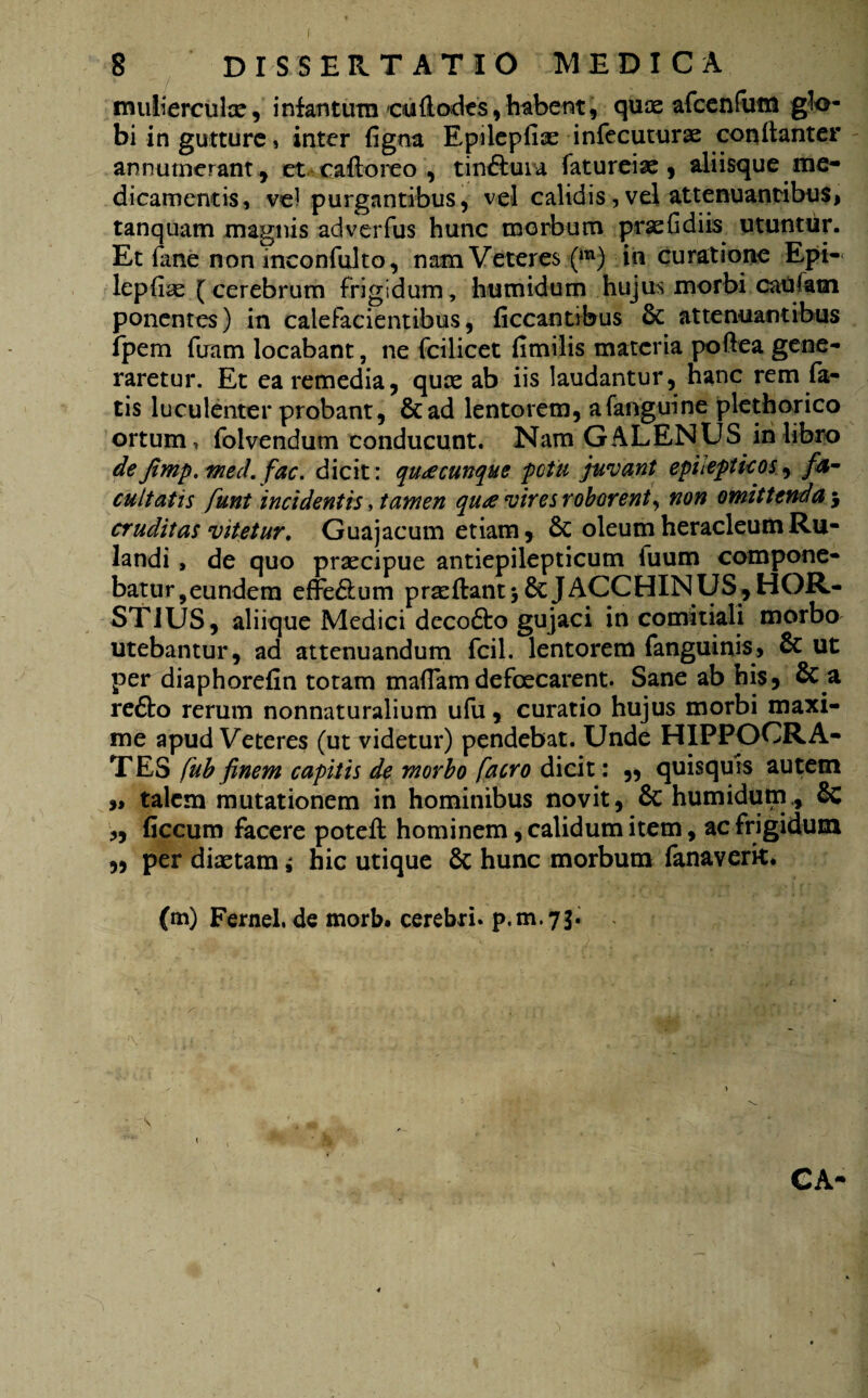 8 DISSERTATIO MEDICA muliercula?, i nf an tum cu&odes, habent, quce afcenfum glo¬ bi in gutture, inter figna Epilepfia? infecuturae conilanter annumerant , et caftoreo , tinaura fatureiae , aliisque me¬ dicamentis 5 vel purgantibus, vel calidis, vel attenuantibus, tanquam magnis adverfus hunc morbum praefidiis utuntur. Et fane non inconfulto, nam Veteres (m) iii curatione Epi- lepfise (cerebrum frigidum, humidum hujus morbi caufatn ponentes) in calefacientibus, ficcantibus & attenuantibus Jpem firam locabant, ne fcilicet fimilis materia poftea gene¬ raretur. Et ea remedia, quae ab iis laudantur, hanc rem fa¬ tis luculenter probant, &ad lentorem, afanguine plethorico ortum, folvendum conducunt. Nam GALENUS in libro deJimp.med. fac. dicit: quacunque potit juvant epilepticos, fa¬ cultatis funt incidentis, tamen qu£ vires roborent, non omittenda 5 cruditas vitetur. Guajacum etiam, 6c oleumheracleumRu- landi , de quo praecipue antiepilepticum iuum compone¬ batur, eundem effe&um praedant $ &JACCHINUS, HOR- STIUS, aliique Medici decofto gujaci in comitiali morbo utebantur, ad attenuandum fcil. lentorem fanguinis, & ut per diaphorefin totam maflam defeeearent. Sane ab his, & a reflo rerum nonnaturalium ufu, curatio hujus morbi maxi¬ me apud Veteres (ut videtur) pendebat. Unde HIPPOCRA¬ TES fub finem capitis de morbo facro dicit: „ quisquis autem » talem mutationem in hominibus novit, & humidum., & „ ficcum facere poteft hominem, calidum item, ac frigidum „ per diaetam; hic utique & hunc morbum fanaverk* (m) Fernel. de morb. cerebri, p.m.73. / s '. ** \ * ll CA-