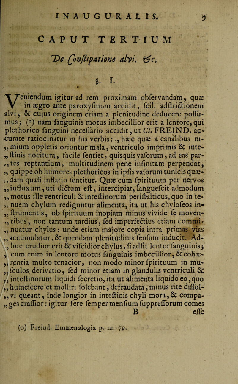 5 CAPUT TERTIUM ^ t ‘ , v ' • ■« -f De Q>nflipatione ah i. &c. §. I. • » Veniendum igitur ad rem proximam obfervandam, qua: in aegro ante paroxyfmum accidit, fcil. adftri&ionem alvi, & cujus originem etiam a plenitudine deducere poflu- musj (°) nam fanguinis motus imbecillior erit a lentore, qui plethorico fanguini neceflario accidit, ut CL FREIND. ac¬ curate ratiocinatur in his verbis: ., hsec quae a canalibus ni- „mium oppletis oriuntur mala, ventriculo imprimis & inte- „ftinis nocitura, facile fentiet, quisquisvaforum,ad eas par¬ ites reptantium, multitudinem pene infinitam perpendat, ,, quippe ob humores plethoricos in ipfis vaforum tunicis quee- „dam quafi inflatio fentitur. Qute cum fpirituum per nervos ,,influxum, uti di&um eft, intercipiar, languefcit admodum „ motus ille ventriculi & i n te (tinorum perifralticus, quo in te- ,, nuem chylum rediguntur alimenta, ita ut his chylofeos in« ,, {frumentis, ob fpirituum inopiam minus vivide fe moven- ,, tibus, non tantum tardius, fed imperfedlius etiam commi- „ nuatur chylus : unde etiam majore copia intra primas vias „accumulatur, 8c quendam plenitudinis fenfum inducit. Ad- , huc crudior erit & vifeidior chylus, fi adfit lentor fanguinis i , cum enim in lentore motus fanguinis imbecillior, Sccohse- ,, rentia multo tenacior, non modo minor fpirituum in mu¬ riculos derivatio, fed minor etiam in glandulis ventriculi Sc inteflinorum liquidi fecretio,ita ut alimenta liquido eo,quo „ humefeere et molliri folebant, de fraudata, minus rite diflbl* „vi queant, inde longior in inteflinis chyli mora,& compa¬ ges craffior: igitur fere femper menfium fuppreflorum comes B efle (o) Freind. Emmenologia p. m. 751.