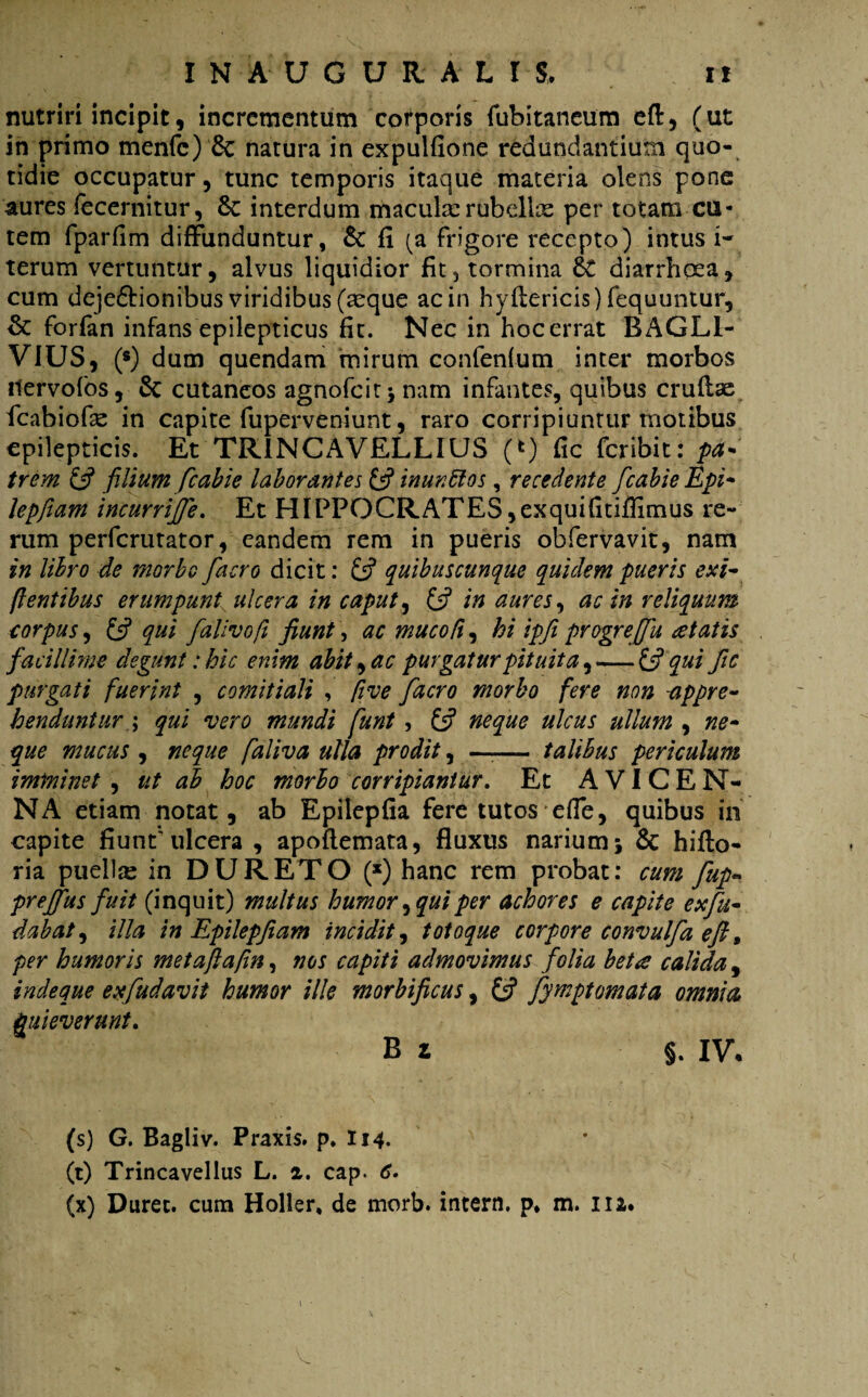 nutriri incipit, incrementum corporis fubitaneum eft, (ut in primo menfc) & natura in expulfione redundantium quo¬ tidie occupatur, tunc temporis itaque materia olens pone aures fecernitur, interdum macula:rubellae per totam cu¬ tem fparfim diffunduntur, & fi (a frigore recepto) intus 1- terum vertuntur, alvus liquidior fit, tormina &£ diarrhoea, cum deje&ionibus viridibus (aeque ac in hyftericis) fequuntur, & forfan infans epilepticus fit. Nec in hoc errat BAGL1- VIUS, (•) dum quendam mirum confenium inter morbos Uervofos, & cutaneos agnofeit; nam infantes, quibus crudae fcabiofie in capite fuperveniunt, raro corripiuntur motibus epilepticis. Et TR1NCAVELLIUS (*) fic fer ibit: pa¬ trem (fi filium fcabie laborantes (fi inunffos , recedente fcabie Epi- lepfiam incurrijfe. Et HIPPOCRATES ,exquifitiflimus re¬ rum perferutator, eandem rem in pueris obfervavit, nam in libro de morbo facro dicit: (fi quibuscunque quidem pueris exi- (lentibus erumpunt ulcera in caput, (fi in aures, ac in reliquum corpus, (fi qui falivoft fiunt, ac mucofi, hi ipfi pYogrejfu itatis facillime degunt: hic enim abit, ac purgatur pituita, — (fi qui fic purgati fuerint , comitiali , five facro morbo fere non -appre¬ henduntur \ qui vero mundi funt , (fi neque ulcus ullum , ne¬ que mucus , neque faliva ulla prodit, —— talibus periculum imminet , ut ab hoc morbo corripiantur. Et AVICEN- NA etiam notat, ab Epilepfia fere tutos effe, quibus in capite fiunt'ulcera , apoftemata, fluxus narium; & hifto- ria puellas in DURETO (*) hanc rem probat: cum fup~ prejfus fuit (inquit) multus humor, qui per achores e capite exfu- dabat, illa in Epilepfiam incidit, totoque corpore convulfa eft, per humoris metafia/in, nos capiti admovimus folia beta calida , inde que exfudavit humor ille morbi ficus, (fi fymptomata omnia Quieverunt. B z §. IV. (s) G. Bagliv. Praxis. p. 114. (t) Trincavellus L. z. cap. 6. (x) Duret, cum Holler, de morb. intern. p* m. 112.