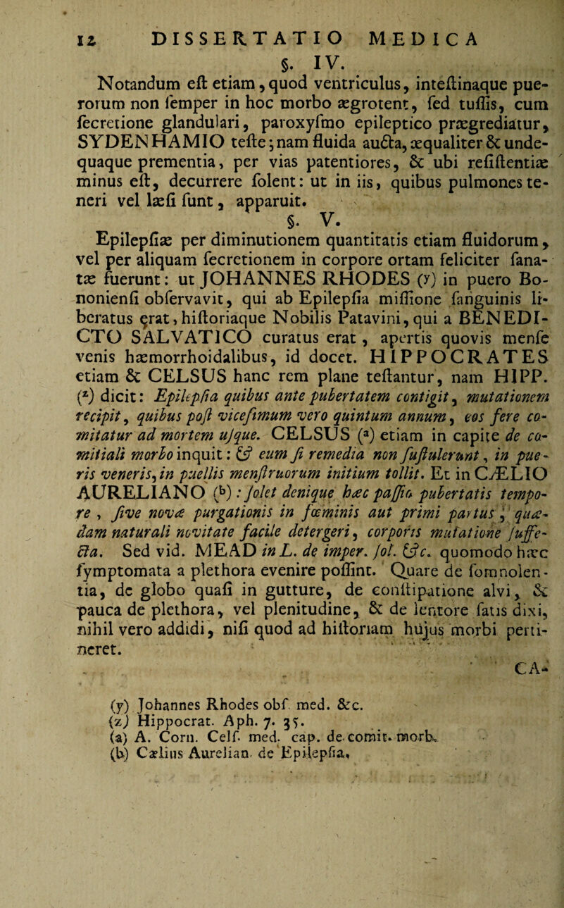 §. IV. Notandum eft etiam , quod ventriculus, inteftinaque pue¬ rorum non femper in hoc morbo segrotent, fed tuflis, cum fecretione glandulari, paroxyfmo epileptico praegrediatur, SYDENHAMIO tefte; nam fluida aufta, aequaliter 8c unde- quaque prementia, per vias paterniores, & ubi refiftentias minus eft, decurrere folent: ut in iis, quibus pulmones te¬ neri vel laefi funt, apparuit. §. V. Epilepfias per diminutionem quantitatis etiam fluidorum , vel per aliquam fecretionem in corpore ortam feliciter fana- tas fuerunt: ut JOHANNES RHODES (y) in puero Bo- nonienfl obfervavit, qui ab Epilepfia miflione fanguinis li¬ beratus ^rat,hiftoriaque Nobilis Patavini, qui a BENEDI¬ CTO SALVAT1CO curatus erat, apertis quovis menfe venis htemorrhoidalibus, id docet. HIPPOCRATES etiam & CELSUS hanc rem plane teftantur , nam HIPP. (z) dicit: Epilepfia quibus ante pubertatem contigit, mutationem recipit 9 quibus poft vicefimum vero quintum annum, eos fere co¬ mitatur ad mortem ujque. CELSUS (a) etiam in capite de co¬ mitiali marlomopax: £s? eum fi remedia non fuflulerunt, in pue¬ ris veneris,in puellis menfiruorum initium tollit. Et in CvELIQ AURELIANO (fi): Jolet denique hac paflio pubertatis tempo¬ re , five nova purgationis in fceminis aut primi partus f qua¬ dam naturali novitate facile detergeri, corporis mutatione fuffe- bla. Sed vid. ME AD in L. de imper. fot. &c* quomodo hxc fymptomata a plethora evenire poflint. Quare de fomnolen- tia, dc globo quafi in gutture, de eonftipatione alvi, vk pauca de plethora, vel plenitudine, & de lentore fatis dixi, nihil vero addidi, nifi quod ad hiftoriam hujus morbi perti¬ neret. ... ' ' CA- (7) Johannes Rhodes obf. med. &c. (zj Hippocrat. Aph. 7. 35. (a) A. Corii. Celf med. eap. de. comit* morL (b) Caditis AureJian. de Epilepfia,