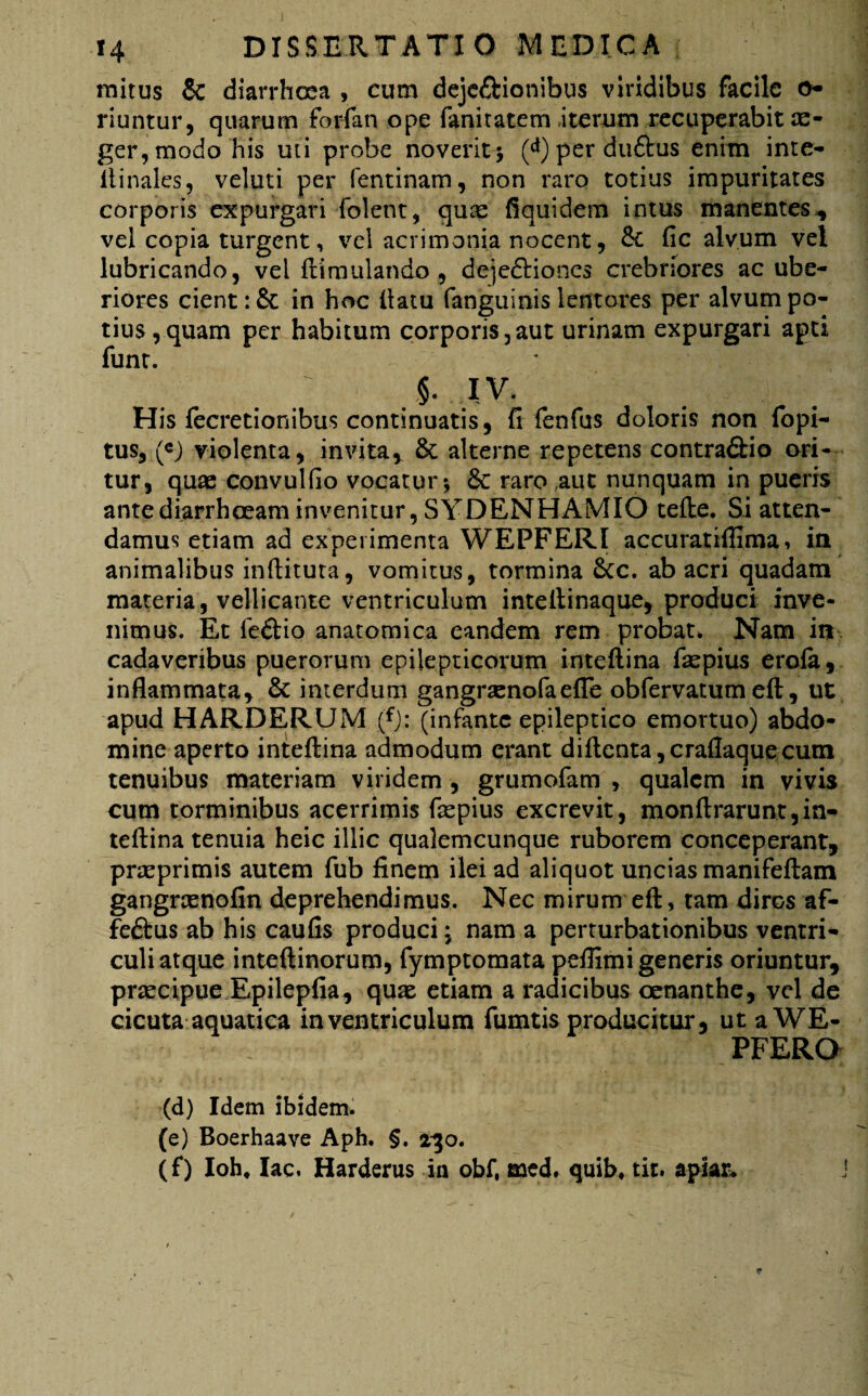 initus & diarrhoea , cum deje£iionibu$ viridibus facile o- riuntur, quarum forfan ope fanitatem-iterum recuperabit ae¬ ger, modo his uti probe noverit* (<*) per duftus enim inte- itinales, veluti per fentinam, non raro totius impuritates corporis expurgari Colent, quae fiquidem intus manentes, vel copia turgent, vel acrimonia nocent, Se fic alvum vel lubricando, vel ftimulando , dejedHones crebriores ac ube¬ riores cient :& in hoc ftatu fanguinis lentores per alvum po¬ tius ,quam per habitum corporis,aut urinam expurgari apti funt. /' §. IV. His fecretionibus continuatis, fi fenfus doloris non fopi- tus, («) violenta, invita, 8t alterne repetens contra&io ori¬ tur, quae convulfio vocatur * 6c raro ,auc nunquam in pueris ante diarrhoeam invenitur, SYDENHAMIO tefte. Si atten¬ damus etiam ad experimenta WEPFERI accuratiflima, in animalibus inditura, vomitus, tormina &c. ab acri quadam materia, vellicante ventriculum inteftinaque, produci inve¬ nimus. Et Ceftio anatomica eandem rem probat. Nam in cadaveribus puerorum epilepticorum inteftina fiepius erofa, inflammata, & interdum gangraenofaefle obfervatum eft, ut apud HARDERUM (*): (infante epileptico emortuo) abdo¬ mine aperto inteftina admodum erant diftenta,craflaquecum tenuibus materiam viridem , grumofam , qualem in vivis cum torminibus acerrimis Caspius excrevit, monftrarunt,in¬ teftina tenuia heic illic qualemcunque ruborem conceperant, praeprimis autem Cub finem ilei ad aliquot uncias manifeftam gangrasnofin deprehendimus. Nec mirum eft, tam diros af- feftus ab his caufis produci * nam a perturbationibus ventri¬ culi atque inteftinorum, Cymptomata peflimi generis oriuntur, praecipue Epilepfia, quae etiam a radicibus oenanthe, vel de cicuta aquatica in ventriculum fumtis producitur, utaWE- PFERO (d) Idem ibidem. (e) Boerhaave Aph. §. 230. (f) Ioh, lac. Harderus in obf, med. quib, tit. apiar*