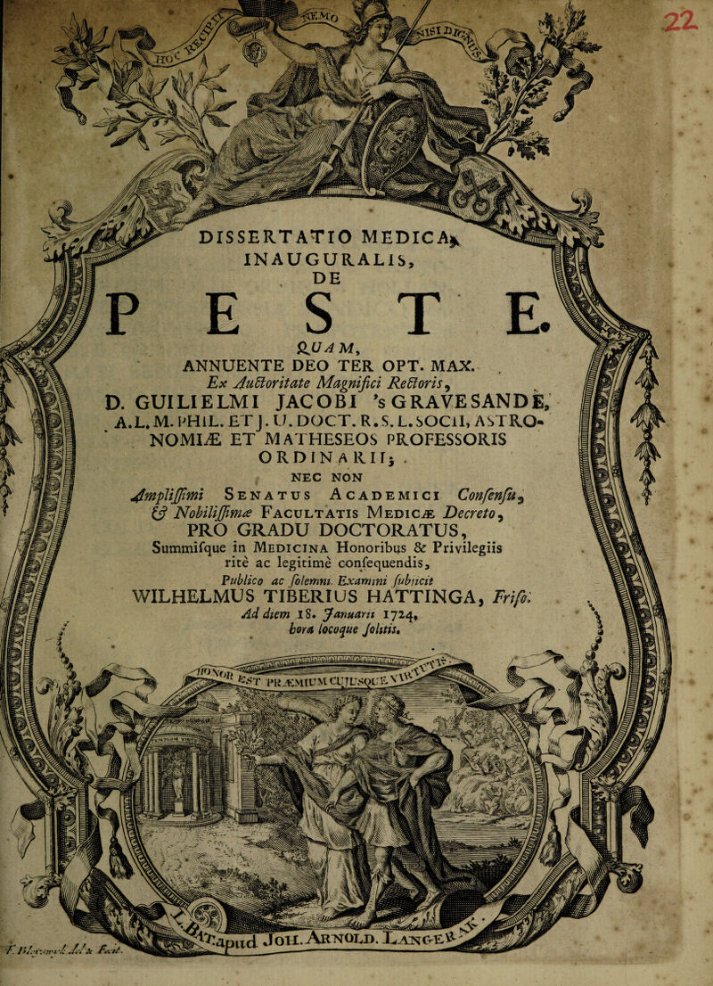 i&Mo DISSERTATIO MEDICA* INAUGURALIS, DE QJUAM, ANNUENTE DEO TER OPT. MAX. Ex Auctoritate Magnifici ReCtoris9 D. GUILIELMI JACOBI 'sGRAVESANDE A.L* M. PHlL. ET J. U. DOCT. R. S. L.SOCll, ASTRO¬ NOMIAE ET MATHESEOS PROFESSORIS ORDIN A RH] . NEC NON AfnpUJJimi Senatus Academici Confenfu3 (fi Nobilijfiima Facultatis Medicas Decreto, PRO GRADU DOCTORATUS, Summifque in Medicina Honoribus & Privilegiis rite ac legitime confequendis. Publico ac folemni, Exanuni fubncit WILHELMUS TIBERIUS HATTINGA, Frifi: Ad diem iS. Januam 1724, hora locoque Jolitis* PKJEMIUM Jok. Arkold. Lang-e#- /T/>/-i -/‘A/ji Frirti. ^iiiiiiiimiuiii