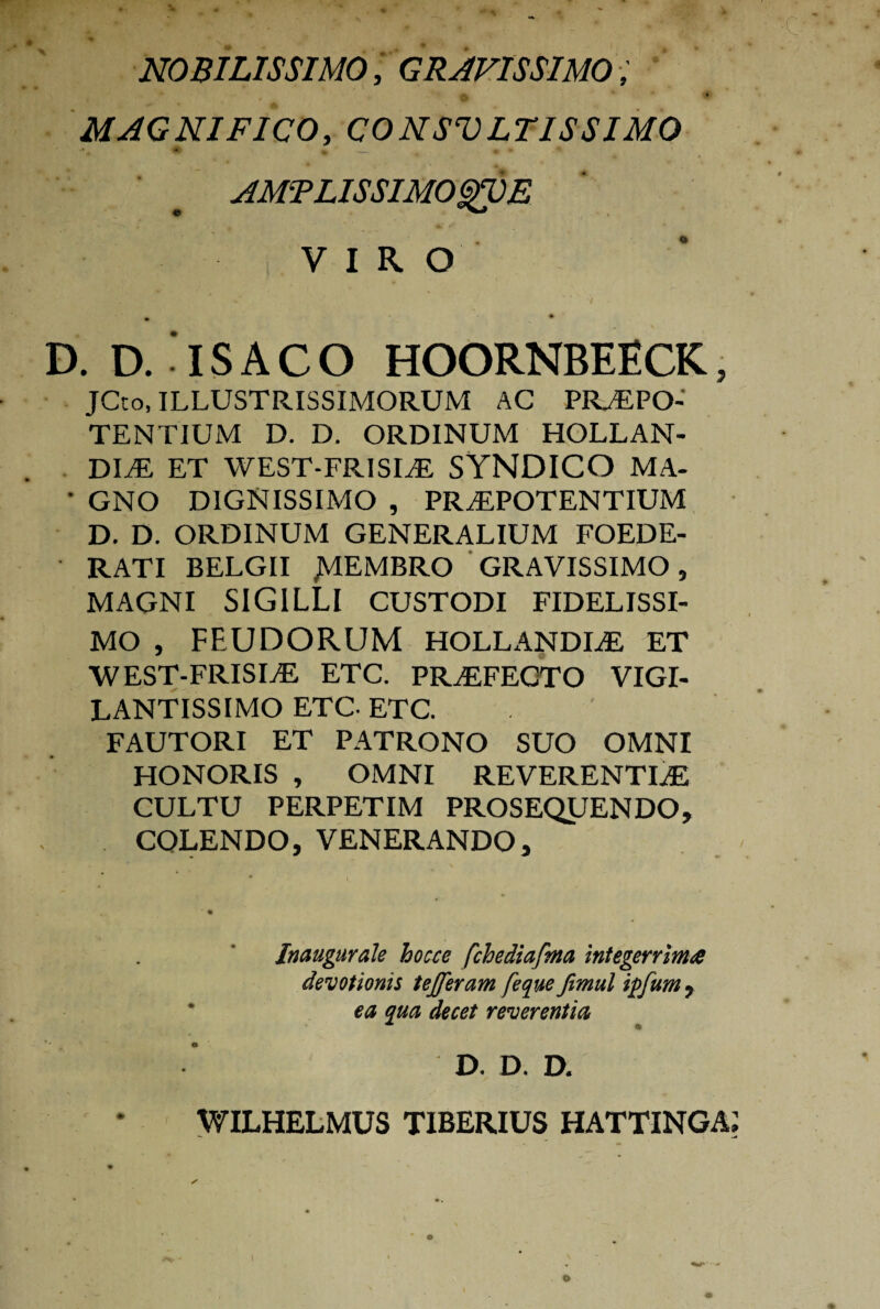 NOBILISSIMO, GRAVISSIMO, MAGNIFICO, CONSVLTISSIMO AMTLISSIMOgUE VIRO D. D. ' IS A C O HOORNBEECK, JCto, ILLUSTRISSIMORUM AC PRAEPO¬ TENTIUM D. D. ORDINUM HOLLAN- DLE ET WEST-FRISIAE SYNDICO MA- • GNO DIGNISSIMO , PRAEPOTENTIUM D. D. ORDINUM GENERALIUM FOEDE¬ RATI BELGII NembrC> GRAVISSIMO, MAGNI SIGILLI CUSTODI FIDELISSI¬ MO , FEUDORUM HOLLANDLE ET WEST-FRISIAE ETC. PRAEFECTO VIGI- LANTISSIMO ETC- ETC. FAUTORI ET PATRONO SUO OMNI HONORIS , OMNI REVERENTIAE CULTU PERPETIM PROSEQUENDO, COLENDO,VENERANDO, Inaugurale bocce fchediafma integerrima devotionis tejjeram [eque Jimul ipfum , ea qua decet reverentia WILHELMUS D. D. D. TIBERIUS HATTINGA i «