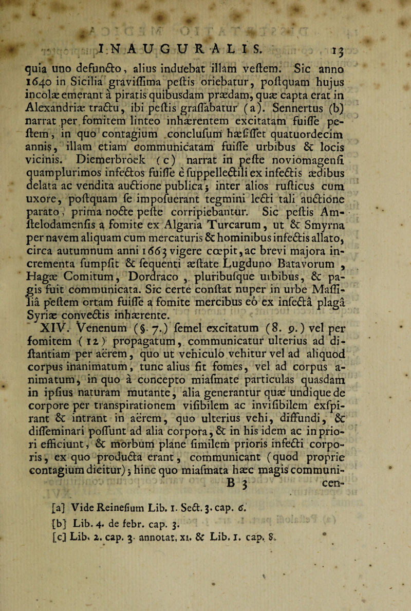 4 quia uno defundlo, alius induebat illam veftem. Sic anno 1640 in Sicilia graviffima pellis oriebatur, poflquam hujus incolas emerant a piratis quibusdam praedam, quse capta erat in Alexandriae traftu, ibi pellis graffabatur (a). Sennertus (b) narrat per fomitem linteo inhaerentem excitatam fuifle pe¬ llem, in quo contagium conclufum has £ flet quatuordecim annis, illam etiam communicatam fuiffe urbibus & locis vicinis. Diemerbroek (c) narrat in pelle noviomagenfi quamplurimos infedtos fuiffe efuppelleftiliexinfedtis aedibus delata ac vendita audlione publica$ inter alios ruflicus cum uxore, poflquam fe impofuerant tegmini le£ti tali auclione parato , prima no6te pefle corripiebantur. Sic pellis Am« llelodamenfis a fomite ex Algaria Turearum, ut 6c Smyrna per navem aliquam cum mercaturis 8t hominibus infedtis allato, circa autumnum anni 1 <5(53 vigere coepit,ac brevi majora in¬ crementa fumpfit Sc fequenti sedate Lugduno Batavorum , Hagas Comitum, Dordraco , pluribufque urbibus, 8c pa¬ ngis fuit communicata. Sic certe conflat nuper in urbe Maffi- lia p*eflem ortam fuiffe a fomite mercibus eo ex infefta plaga Syriae convedtis inhasrente. XIV. Venenum (§.7.) femel excitatum (8. p.) vel per fomitem (12,) propagatum, communicatur ulterius ad di- Rantiam per aerem, quo ut vehiculo vehitur vel ad aliquod corpus inanimatum, tunc alius Iit fomes, vel ad corpus a- nimatum, in quo a concepto miafmate particulas quasdam in iplius naturam mutante, alia generantur quae undique de corpore per transpirationem vilibilem ac invifibilem exfpi- rant &: intrant in aerem, quo ulterius vehi5 diffundi, 6c difleminari poffunt ad alia corpora, 6t in his idem ac in prio¬ ri efficiunt, morbum plane fimilem prioris infedli corpo¬ ris, ex quo produdta erant, communicant (quod proprie contagium dicitur) 3 hinc quo miafmata haec magis communi- B 3 cen- [a] Vide Reineflum Lib. 1. Se£l. 3* cap. 6. [b] Lib. 4. de febr. cap. 3. [cj Lib, 2. cap. 3 annotat, xi. & Lib. 1. cap.