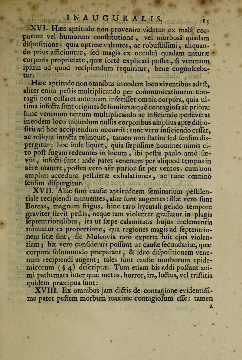 XVI. Haec aptitudo non provenire videtur ex mala cor» porum vel humorum conftitutione , vel morbosa quadam difpofitione; quia optime valentes, ac robuftiffimi, aliquan¬ do prius afficiuntur, fed magis ex occulta quadam naturx • corporis proprietate, quae forte explicari pofiet, fi venenum ipfum ad quod recipiendum requiritur, bene cognofceba- tur. - • ' . . ..■...i ri: Hxc aptitudo non omnibus in eodem loco viventibus adeft, aliter enim peftis multiplicando per communicationem Con¬ tagii non ceffiaret antequam infeciffiet omnia corpora, quia ul¬ tima infefta funt origines 6c fomites aeque contagiofaac priora: hinc venenum tantum multiplicando ac inficiendo perfeverat in eodem loco ufquedum nullis corporibus amplius apte difpo- fitisad hoc accipiendum occurrit: tunc vero inficiendo ceffiar, ac reliqua inta&a relinquit, tamen non ftatim fed fenfimdis» pergitur: hoc inde liquet, quia fxpifiime homines nimis ci¬ to poft fugam redeuntes in locum , ibi peftis paulo ante fx- viit, infedti funt: inde patet venenum per aliquod tempus in aere manere,poftea vero aer purior fit per ventos, cum non amplius accedunt peftiferx exhalationes, ac tunc omnino fenfim difpergitur. XVII. Alix funt caufx aptitudnem feminarium peftilen- tiale recipiendi minuentes, alix funt augentes: illx vero funt Boreas, magnum frigus, hinc raro hyemali gelido tempore graviter ftevit peftis, neque tam violenter graflatur in plagis feptentrionalibus, ita ut fxpe calamitatis hujus inclementia minuatur ea proportione, qua regiones magis ad feptentrio- nem fitx fint, fic Mufcovia raro experta fuit ejus violen¬ tiam 5 hae vero confiderari poffiunt ut caufx fecundarix, quae corpora folummodo prxparant, & ideo difpofitionem vene¬ num recipiendi augent $ tales funt caufx morborum epide¬ micorum ( § 4) defcriptx. Tum etiam his addi pofiiint ani¬ mi pathemata inter qux metus, horror, ira, luftus, vel triftitia quidem prxcipua funt: XVIIL Ex omnibus jam diftis de contagione evidentiffi- me patet peftem morbum maxime contagiofum effe: tamen