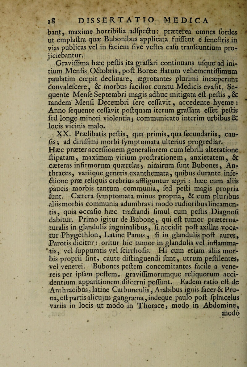 bant, maxime horribilia adfpe&u: praeterea omnes fordes ut emplaftra qua: Bubonibus applicata fuiflent e feneftris in vias publicas vel in faciem five veftes cafu tranfeuntium pro- jiciebantur. Graviflima haec peftis ita graflari continuans ufque ad ini¬ tium Menfis O&obris, poft Boreae flatum vehementifllmum paulatim coepit declinare, aegrotantes plurimi incaeperunt <5onvalefcere, & morbus facilior curatu Medicis evafit. Se¬ quente Menfe Septembri magis adhuc mitigata eft peftis , & tandem Menfl Decembri fere ceflavit, accedente hyeme : Anno fequente ceffavit poftquam iterum graffata effet peftis fed longe minori violentia5 communicato interim urbibus 6c locis vicinis malo. XX. Praelibatis peftis, qua primis,qua fecundariis, cau¬ lis ; ad diriflimi morbi fymptomata ulterius progrediar. Haec praeter acceflionem generaliorem cum febrili alteratione ftipatam, maximam virium proftrationem, anxietatem, & caeteras infirmorum quaerelas$ nimirum funt Bubones, An¬ thraces, variique generis exanthemata, quibus durante infe- ftione prae reliquis crebrius affliguntur aegri : haec cum aliis paucis morbis tantum communia, fed pefti magis propria funt. Caetera fymptomata minus propria, & cum pluribus aliis morbis communia adumbravi modo rudioribus lineamen¬ tis, quia ©ccafio haec tra£landi fimul cum peftis Diagnofi dabitur. Primo igitur de Bubon^, qui eft tumor praeterna- turalis in glandulis inguinalibus, fi accidit poft axillas voca¬ tur Phygethlon, Latine Panus, fi in glandulis poft aures, Parotis dicitur: oritur hic tumor in glandulis vel inflamma¬ ntis, vel fuppuratis vel fcirrhofis. Hi cum etiam aliis mor¬ bis proprii fint, caute diftinguendi funt, utrum peftilentes, vel venerei. Bubones peftem concomitantes facile a Vene¬ reis per ipfam peftem, graviflimorumque reliquorum acci¬ dentium apparitionem difcerni poliunt. Eadem ratio eft dc Anthracibus,latine Carbunculis, Arabibus ignis facer& Pru¬ na, eft partis alicujus gangrcena, indeque paulo poft fphacelus variis in locis ut modo in Thorace, modo in Abdomine, - modo