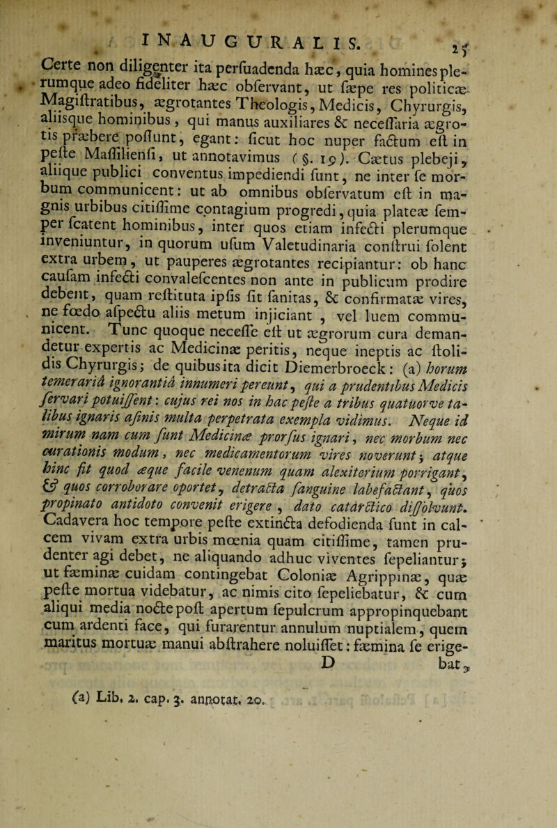 Certe non diligenter ita perfuadenda haec, quia homines ple- rumque adeo fideliter ha:c obfervant, ut faspe res politica Magidratibus, aegrotantes Theologis, Medicis, Chyrurgis, alus que hominibus, qui manus auxiliares neceflaria aegro¬ tis pi albere poflunt , egant: ficut hoc nuper factum ed in pefte Maffilienfi, ut annotavimus ( §. 19). Csetus plebeji, aliique publici conventus impediendi funt, ne inter fe mor¬ bum communicent: ut ab omnibus obfervatum ed in ma¬ gnis urbibus citifiime contagium progredi , quia plateas fem- pei fcatent hominibus, inter quos etiam infe£H plerumque inveniuntur, in quorum ufum Valetudinaria condrui folent extia urbem, ut pauperes aegrotantes recipiantur: ob hanc caufam infedti convalefcentes non ante in publicum prodire debent, quam redituta ipfis fit fanitas, confirmata: vires, ne foedo afpe£tu aliis metum injiciant , vel luem commu¬ nicent. Tunc quoque necefie ed ut aegrorum cura deman¬ detur expertis ac Medicinae peritis, neque ineptis ac doli¬ dis Chyrurgis; de quibus ita dicit Diemerbroeck: (a) horum temerarid ignorantia innumeri pereunt, qui a prudentibus Medicis fervar i potuiffent: cujus rei nos in hac pefle a tribus quatuorve ta¬ libus ignaris afinis inulta perpetrata exempla vidimus. Neque id mirum nam cum funt Medicinae prorfus ignari nec morbum nec curationis modum 3 nec medicamentorum vires noverunt $ atque hinc fit quod aque facile venenum quam alexiterium porrigant, & quos corroborare oportet, det rabi a [anguine labefafflant, quos propinato antidoto convenit erigere , dato catarfflico dijjblvunl. Cadavera hoc tempore pefte extin&a defodienda funt in cal- * cem vivam extra urbis mcenia quam citifiime, tamen pru¬ denter agi debet, ne aliquando adhuc viventes fepelianturj ut faeminas cuidam contingebat Coloniae Agrippinae, quae pede mortua videbatur, ac nimis cito fepeliebatur, & cum aliqui media noftepod apertum fepulcrum appropinquebant cum ardenti face, qui furarentur annulum nuptialem, quem maritus mortuae manui abdrahere noluiflet: faemina fe erige- D bat ^