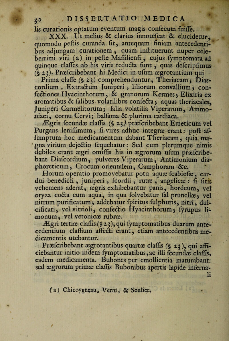 lis curationis optatum eventum magis confecuta fuifle. XXX. Ut melius & clarius innotefcat Sc elucidetur* quomodo pedis curanda fit * antequam finiam antecedenti-* bus adjungam curationem , quam inflituerunt nuper cele¬ berrimi viri (a) in pede Maffilienfi , cujus fymptornata ad quinque clades ab his viris redu&a funt , quas defcripfimus (§2,3). Praefcribebant hi Medici in ufum aegrotantium qui Prima clade (§ 2,3) comprehenduntur, Theriacam* Dias- cordium , Extradfcum Juniperi , liliorum convallium j con- fe£biones Hyacinthorum, & granorum Kermes 5 Elixiria ex aromatibus Sc Talibus- volatilibus confefta j aquas theriacales, Juniperi Carmelitorum> Talia volatilia Viperarum, Ammo- niaci, cornu Cervi; balTama plurima cardiaca. iEgris Tecundae cladis (§23,) praefcribebant Emeticum vel Purgans lenidimum, fi vires adhuc integrae erant: pod afi fumptum hoc medicamentum dabant Theriacam, quia ma- * gna virium deje£tio Tequebatur: Sed cum plerumque nimis debiles erant aegri omidis his in aegrorum uTum pratTcribe- bant Dialcordium, pulveres Viperarum, Antimonium dia¬ phoreticum, Crocum orientalem, Camphoram 6ec. Horum operatio promovebatur potu aquae TcabioTae, car¬ dui benedifti , juniperi , Tcordii , rutae , angelicae : fi fitis vehemens aderat, aegris exhibebantur panis, hordeum, vel oryza cofta cum aqua, in qua Tolvebatur Tai prunellae> vel nitrum purificatum> addebatur Tpiritus Tulphuris, nitri, dul¬ cificari, velvitrioli, confe&io Hyacinthorum 5 Tyrupus li- inonum, vel vetonicae rubrae. AEgri tertiae cladis (§ 23), qui Tymptomatibus duarum ante¬ cedentium cladium affe&i erant, etiam antecedentibus me¬ dicamentis utebantur. PraeTcribebant aegrotantibus quartae cladis f§ 23), qui affi¬ ciebantur initio iiTdem Tymptomatibus,ac illi Tecundae claffis, eadem medicamenta. Bubones per emollientia maturabant: sed aegrorum primae claffis Bubonibus apertis lapide inferna- li ( a) Chicoygneau, Verni, & Soulicr,