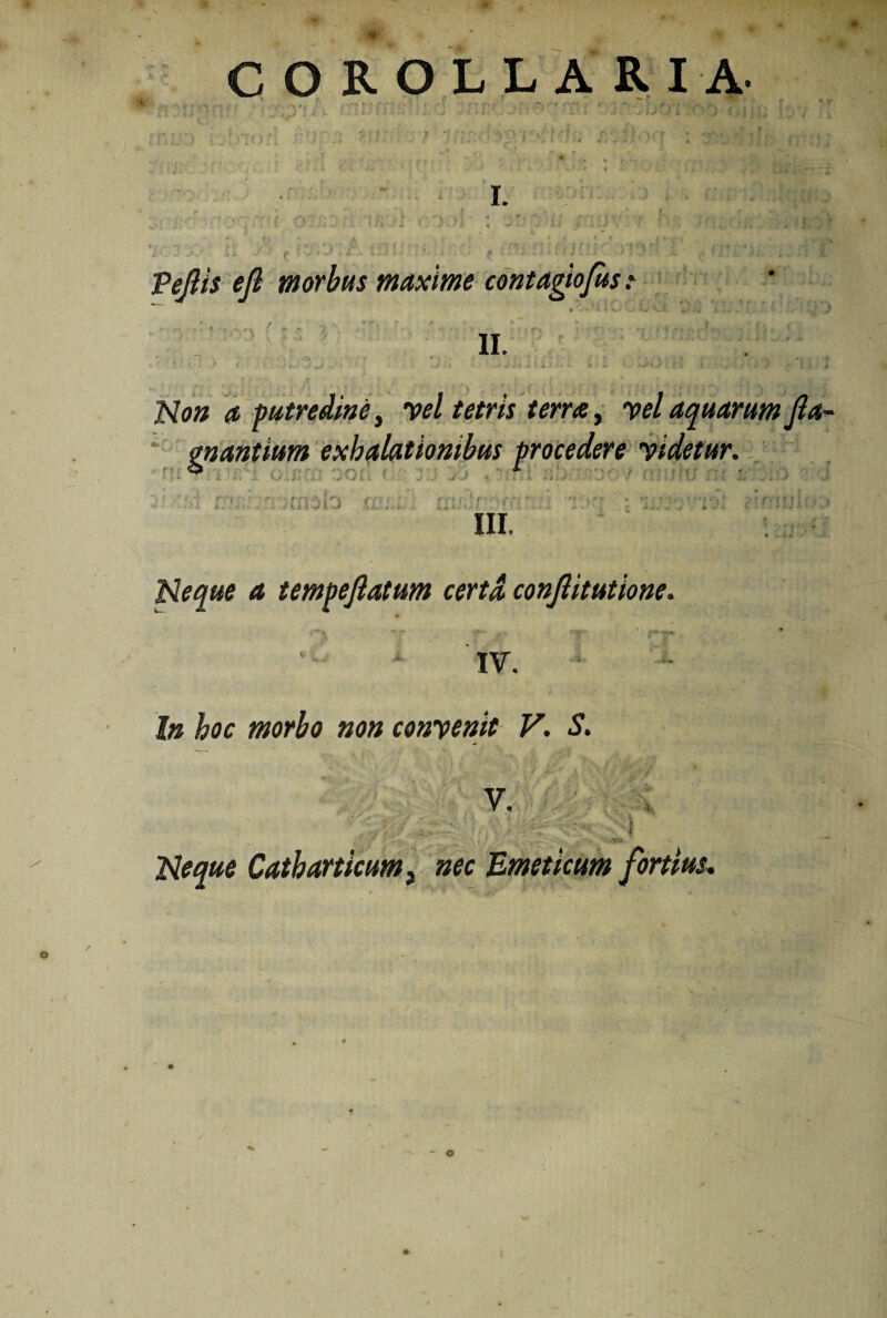 ■r COROLLARIA- :-r, j : rr I. Peftis ejl morbus maxime contagiojus .* • % M 4 w «V XjL cJ-i •> :.«, i . -J j • . f - r * • - • • ■ ‘f..i , ’ ii. • ■ ‘ c ‘ ^ . J i : « . •.. •. , ; - > •• 1 . I Non a -putredine, vel tetris terra, vel aquarum Jla- mantium exhalationibus procedere videtur. ; i i I i . tX i III. a tempeftatum certa conftitutione. ^ f- _f» ‘T’ ' rT '. IV. bt hoc morbo non convenit V. S. V. ' -• '■ ;; i* Neque Catbarticam} nec Emeticum fortius,