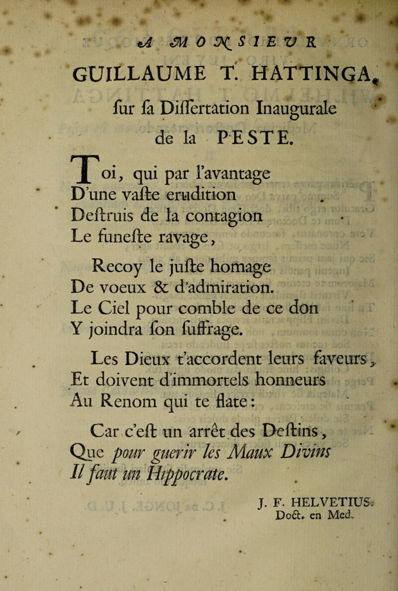 GUILLAUME T. HATTINGA, fur fa Diflertation Inaugurale de la 'PESTE. nn . v..* :c X oi, qui par 1’avantage D’une vaffce erudition Deftruis de la contagion Le funefte ravage, Recoy le juffce homage De voeux & d‘admiration. Le Ciel pour comble de ce don Y joindra Ion fuffra ge. Les Dieux taccordent lenrs faveurs>. Et doivent dimmortels honneurs Au Renom qui te flate: ■ . Car ceft un arret.des Deftins» Que pour guerir les Maux Divins II f aut un Hippocrate. J. F. HELVETIUS; Do£h en Med.