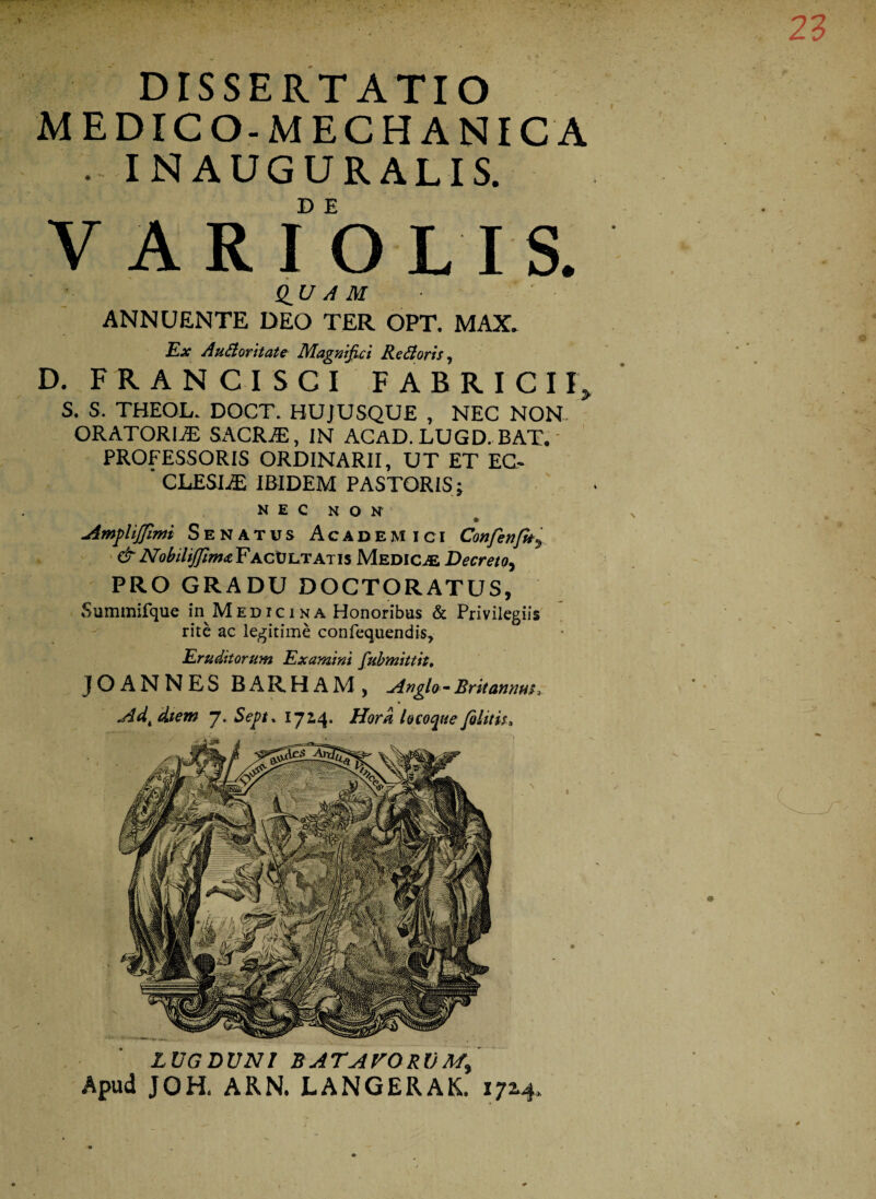 DISSERTATIO MEDICO-MECHANICA . IN AUGURALIS. V ARIO LIS. Q_U A M ANNUENTE DEO TER OPT. MAX. Ex Au&oritate Magnifici Re £loris, D. FRANCI SCI FABRICII, S. S. THEOL. DOCT. HUJUSQUE , NEC NON ORATORIA SACR.ffi, IN ACAD.LUGD.BAT.' PROFESSORIS ORDINARII, UT ET EC- ' CLESIiE IBIDEM PASTORIS j NEC NON Amplijfimi Senatus Academici Confenfh% & Nobiliffim<z Facultatis Medicae Decreto, PRO GRADU DOCTORATUS, Summifque in Medicina Honoribus & Privilegiis rite ac legitime confequendis. Eruditorum Examini fubmittit. JOANNES BARHAM, Angla-Britannus* Adt diem j. Sejpt. 1724. Hora locoque folitis* LUGDUNI B AT AVO Rl) Apud JOH. ARN. LANGERAK. 1714.