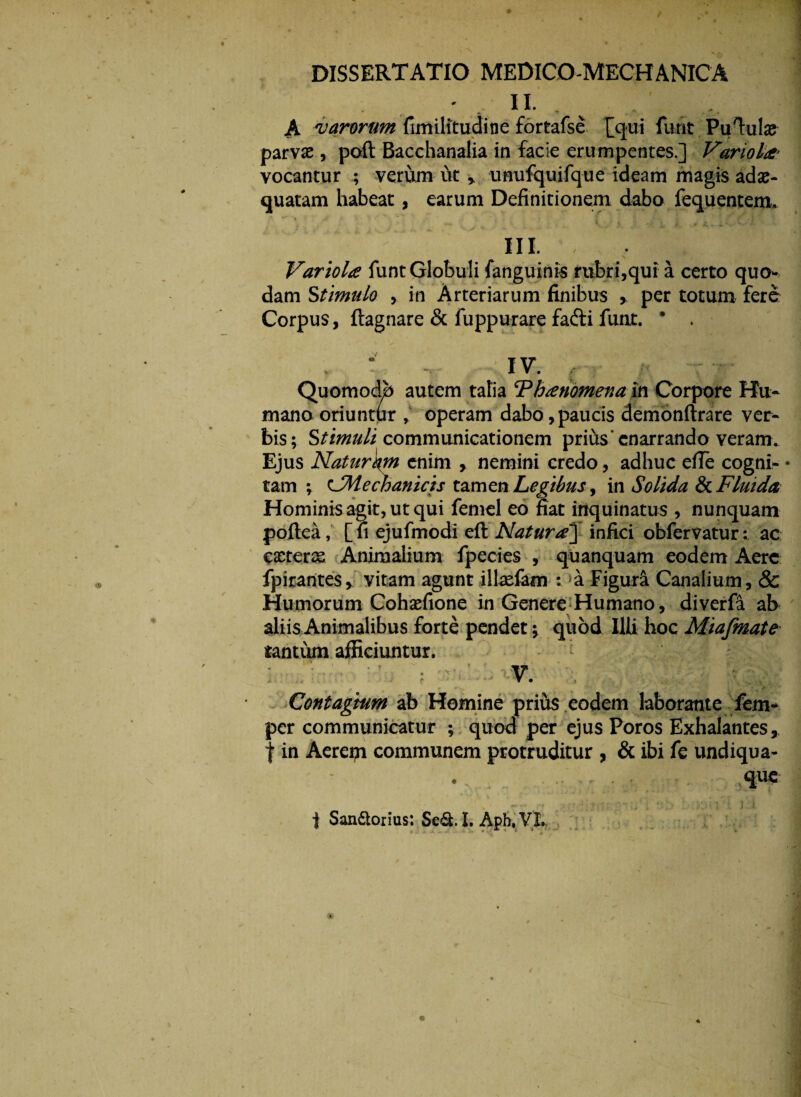 II. - v - A varorum fimilitudine fortafse [qui furit Pumulas parva; , perit Bacchanalia in facie erumpentes.] Variola- vocantur ; verum ut» unufquifque ideam magis adae- quatam habeat, earum Definitionem dabo fequentem. III. Variola funt Globuli fanguinis rubri,qui a certo quo¬ dam Stimulo , in Arteriarum finibus y per totum fere Corpus, ftagnare & fuppurare fadtifunt. * . L . T iv. , - ^ QuomodJb autem tatia ‘Pbanomena m Corpore Hu¬ mano oriuntor , operam dabo,paucis demonftrare ver¬ bis; Stimuli communicationem prius* enarrando veram. Ejus Naturkm enim , nemini credo, adhuc efie cogni- • tam ; ^Mechanicis tamen Legibus , in Solida & Fluida Hominis agit, ut qui femel eo fiat inquinatus , nunquam poftea, [fi ejufmodi eft Natura] infici obfervatur: ac exterse Animalium fpecies , quanquam eodem Aere fpirantes, vitam agunt illsefam :. a Figuri Canalium, & Humorum Cohxfione in Genere Humano, diverfa ab aliis Animalibus forte pendet * quod Illi hoc Miafmatr tantum afficiuntur. : v. , Contagium ab Homine prius eodem laborante fem- per communicatur ; quod per ejus Poros Exhalantes, t in Aereis communem protruditur , & ibi fe undiqua- que