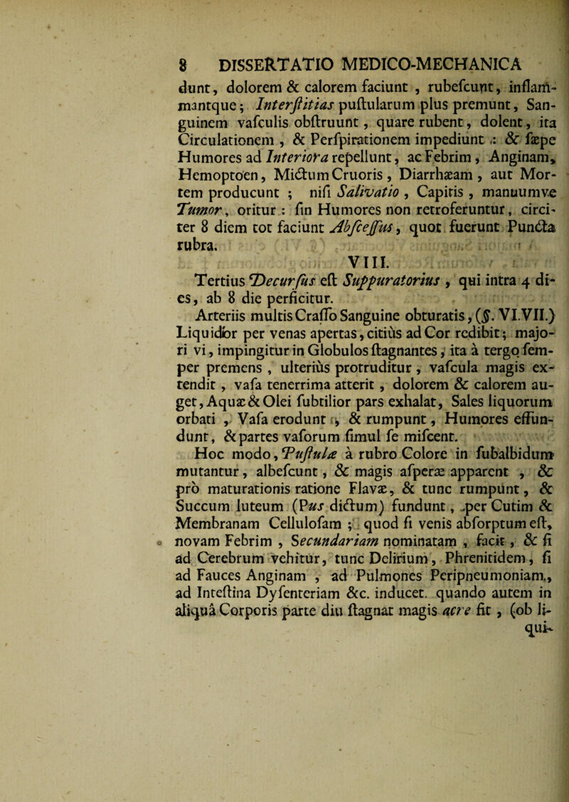 dunt, dolorem & calorem faciunt , rubefcuyit, inflam- mantque; Interfiitias pullularum plus premunt, San¬ guinem vafculis obftruunt, quare rubent, dolent, ita Circulationem , & Perfpirationem impediunt & faepe Humores ad Interiora repellunt, ac Febrim, Anginam» Hemoptoen, Mi&umCruoris, Diarrhaeam , aut Mor¬ tem producunt ; nifi Salivatio , Capitis , manuumve Tumor, oritur : fin Humores non retroferuntur, circi¬ ter 8 diem tot faciunt Abfcejfus, quot fuerunt Pundia rubra. VIII. Tertius cDecurfus efl Suppuratorius , qui intra 4 di¬ es, ab 8 die perficitur. Arteriis multis CrafTo Sanguine obturatis , (§. VI.'VII.) Liquidbr per venas apertas, citius ad Cor redibit ; majo¬ ri vi, impingitur in Globulos ftagnantes, ita a tergo fem- per premens , ulterius protruditur, vafcula magis ex¬ tendit , vafa tenerrima atterit , dolorem & calorem au¬ get, Aquae & Olei fubtilior pars exhalat, Sales liquorum orbati , Vafa erodunt , & rumpunt, Humores effun¬ dunt, & partes vaforum fimul fe mifcent. Hoc modo, Tujlula a rubro Colore in fubalbidum mutantur, albefeunt, & magis afperae apparent , & pro maturationis ratione Flavae, & tunc rumpunt, & Succum luteum (Pus diftum) fundunt, .per Cutim & Membranam Cellulofam ; quod fi venis abforptum efl, novam Febrim , Secundariam nominatam , facit, & fi ad Cerebrum vehitur, tunc Delirium, Phrenitidem, fi ad Fauces Anginam , ad Pulmones Peripneumoniam, ad Inteftina Dyfenteriam &c. inducet, quando autem in aliqua Corporis parte diu ftagnat magis acre fit , (ob li-