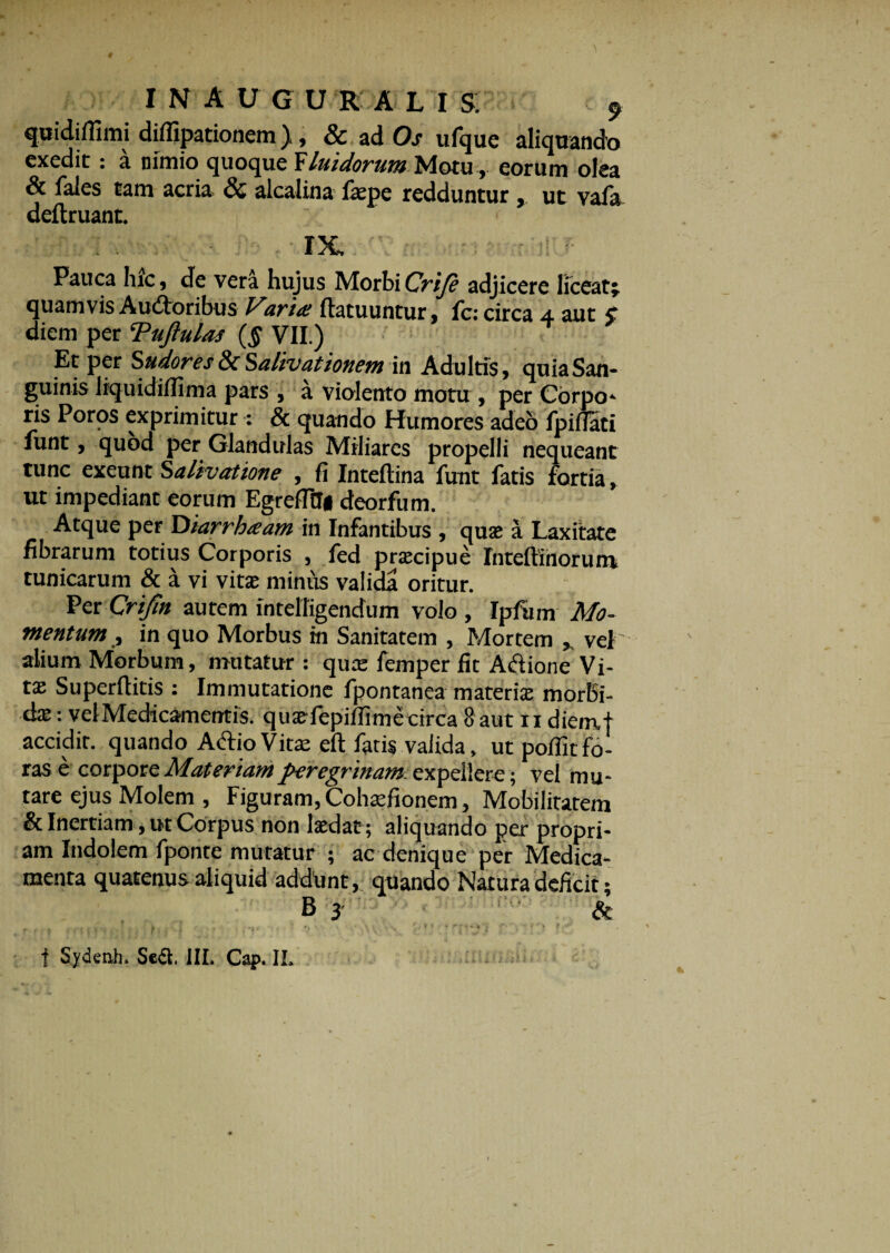 quidiffimi diffipationem), & ad Os ufque aliquando exedit: a nimio quoque Yliiidorum Motu, eorum olea & fales tam acria & alcalina fepe redduntur , ut vala deftruant. IX. Pauca hic, de vera hujus MorbiCrije adjicere liceat; quamvis Audoribus Varia ftatuuntur, fc: circa 4 aut 5 diem per Tujlulas (§ VII.) Et per Sudores 8c Salivationem in Adultis, quia San¬ guinis liquidilfima pars , a violento motu , per Corpo¬ ris Poros exprimitur: & quando Humores adeo Ipifiati funt, quod per Glandulas Miliares propelli nequeant tunc exeunt Salivatione , fi Inteftina funt fatis fortia, ut impediant eorum EgrefltTi deorfum. Atque per Diarrhaam in Infantibus , quae a Laxitate fibrarum totius Corporis , fed praecipue Intefiinoruni tunicarum & a vi vitae miniis valida oritur. Per Crifm autem intelTigendum volo , Ipfum Mo¬ mentum , in quo Morbus in Sanitatem , Mortem , vel alium Morbum, mutatur : quae femper fit Adione Vi¬ tae Superflitis : Immutatione fpontanea materiae morbi¬ dae : vel Medicamentis, quaefepiifimecirca 8 aut 11 diemt accidit, quando Adio Vitae eft fatis valida, ut poffitfo¬ ras e corpore Materiam peregrinam expellere; vel mu¬ tare ejus Molem , Figuram, Cohaefionem, Mobilitatem & Inertiam, ut Corpus non laedat; aliquando per propri¬ am Indolem fponte mutatur ; ac denique per Medica¬ menta quatenus aliquid addiint, quando Natura deficit; f Sydenh, Sedi, JIL Cap. IL