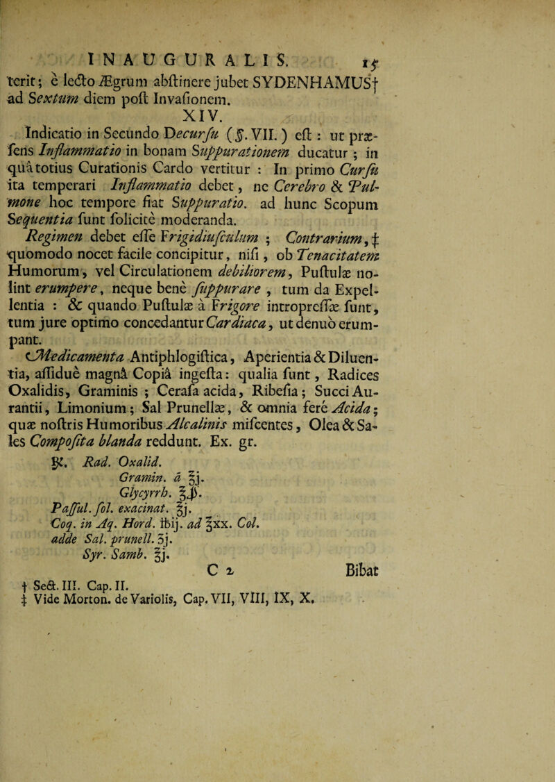 terit; e ledo iEgrum abftinere jubet SYDENHAMUSf ad Sextum diem poft Invafionem. XIV. Indicatio in Secundo Decurju (§. VII. ) efi:: ut prx- fens Inflammatio in bonam Suppurationem ducatur ; in qua totius Curationis Cardo vertitur : In primo Curfti ita temperari Inflammatio debet, ne Cerebro & Tui- mone hoc tempore fiat Suppuratio, ad hunc Scopum Sequentia funt folicite moderanda. Regimen debet efie Frigidiufculum ; Contrarium, £ quomodo nocet facile concipitur, nifi , obTenacitatem Humorum, vel Circulationem debilior em, Puftulse no¬ lint erumpere, neque bene fappurare , tum da Expel¬ lentia : & quando Puftulae a Frigore intropreffie funt, tum jure optimo concedantur Cardiaca, ut denuo erum¬ pant. CMedicamenta Antiphlogiftica, Aperientia & Diluen¬ tia, affidue magni Copia ingefta: qualia funt, Radices Oxalidis, Graminis ; Cerafa acida, Ribefia; Succi Au- rantii, Limonium; Sal Prunellas, & omnia fere Acida; quae noftris Humoribus Alcalinis mifcentes, Olea & Sa¬ les Compofita blanda reddunt. Ex. gr. gt. Rad. Oxalid. Gramin. a §j. Glycyrrh. Pajful.fol. exacinat. §j. Coq. in Aq. Hord. rbij. ad jxx. Coi. adde Sal. prunell. 5j. Syr. Samb. gj. C x Bibat f Se&. III. Gap. II. | Vide Morton. de Variolis, Cap.VII, VIII, IX, X,