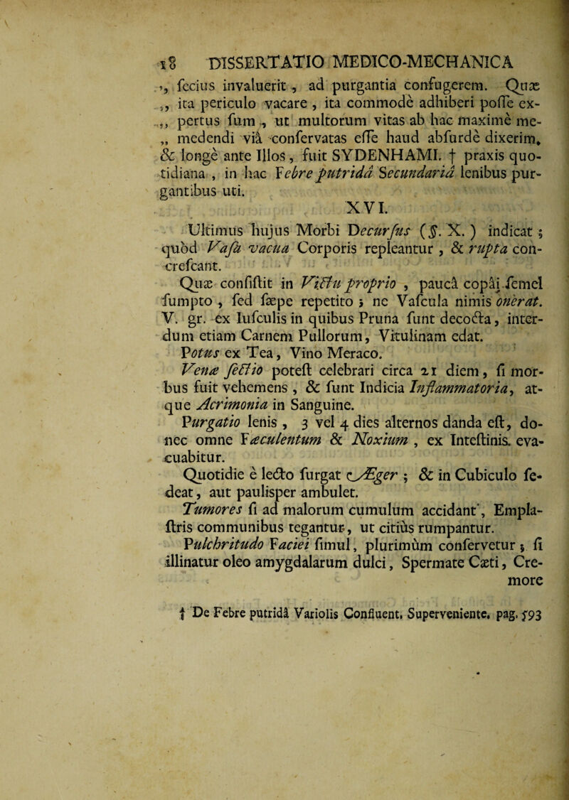 », fecius invaluerit , ad purgantia confugerem. Qux ,, ita periculo vacare , ita commode adhiberi pofTe ex- pertus fum ^ ut multorum vitas ab hac maxime me- „ medendi vii confervatas efle haud abfurde dixerim* & longe ante Illos, fuit SYDENHAMI. f praxis quo¬ tidiana , in hac Febre putrida Secundaria lenibus pur¬ gantibus uti. 'XVI. Ultimus hujus Morbi Decurfus {§. X. ) indicat quod Vafh vacua Corporis repleantur , & rupta con- crefcant. Quas confiftit in ViBu proprio , pauca copai femel furnpto , fed faepe repetito, ne Vafcula nimis onerat. V. gr. ex Iufculis in quibus Pruna funt decoda, inter¬ dum etiam Carnem Pullorum, Vitulinam edat. _ _ * * Votus ex Tea, Vino Meraco. Vena fleffio poteft celebrari circa 21 diem, fi mor¬ bus fuit vehemens , & funt Indicia Inflammatoria, at¬ que Acrimonia in Sanguine. Purgatio lenis , 3 vel 4 dies alternos danda eft, do¬ nec omne Faculentum & Noxium , ex Inteftinis. eva¬ cuabitur. Quotidie e ledo furgat e^AEger ; & in Cubiculo fe- deat, aut paulisper ambulet. Tumores fi ad malorum cumulum accidant”, Empla- fixis communibus tegantur, ut citius rumpantur. Pulchritudo Faciei fimul, plurimum confervetur $ fi illinatur oleo amygdalarum dulci, Spermate Cxti, Cre¬ more t De Febre putridi Variolis Confluent. Superveniente, pag, ^93