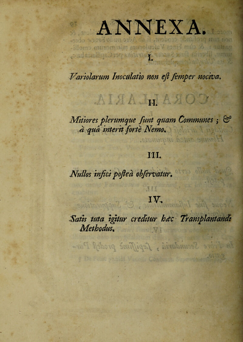 Variolarum Inoculatio mn ejl femper nociva. II. Mitior et plerumque funt quam Communes ; &f a qua interit forte Nemo* i . M \ \ \ •. * 'A \ M -■ 4 * 4 j\ * . . ' I. -O. III. JVuUos infici pojlea obfervatur. IV, Satis tuta igitur creditur hac Transplantandi Methodus, >, * - ■■ \ • K ’