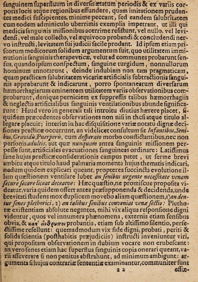 fanguinem fuperflwm m diverlis^atum’ periodis &'ex'variis cor¬ poris locis atque regionibus effundere, quam imitationem pruden¬ tes medici fufcipient£s, minime peccant ^ fed eandem falubritatem cum eodem adminiculo uberrimis exemplis impetrant, ut ilii qui medicis fanguinis mifllonibus acerrime refiftunt, vel nullo, vel levi- denfi, vel male colledo, vel aequi voco probandi & concludendi ner¬ vo inftra&i, levitatem fui judicii facile prodant. Id ipfum etiam pri- fcorum medicorum folidum argumentum fuit, quo utilitatem immi¬ nutionis fanguinis therapevticse, velutad communes probarunt fen- fus, quando ipfum confpedlum , fanguine turgidum, nonnullorum hominum annotarunt, deinde indubiam non tam pragmaticam » quam pradiesm falubritatem vicariae artificialis fubtraetionis (angui¬ nis approbarunt & indicarunt, porro fpontanearum diverfarum haemorrhagiarum eminentem utilitatem variis obfervationibus com*» probarunt, denique perniciem exfupprefiis talibus haemorrhagiis Suiegleftis artificialibus fanguinis ventilationibus abunde fignifica- runt: Haud vero in generali tali introitu diutius haerere placet, fi- quidem praecedentes obfervationes non nili in thcfi atque titulo al¬ legare placuit; interim in hac difquifitione variae notatu dignae deci- fiones pradHcae occurrunt, an videlicet confultum fit Infantibus->Seni- bm, Gravidk,¥nerpert$,t cum defperato morbo confli dant i bus,nec non perfonisadultis, aut quae nunquam antea fanguinis mifiionem per- peflie funt,artificiales evacuationes fanguineas ordinare: Latiflimus lane hujus pradicaeconfiderationis campus patet , ut ferme brevi ambitu atque titulo haud palmaria momenta hujus thematis indicari, nedum quidem explicari queant, propterea fuccinda evolutione il¬ lam quaeftionem ventilare lubet an fenibm urgente neceffitate venam fecureficareliceat deceatve: Hxcquaeftio,ne promifcue propofita vi¬ deatur,varia quidem offert antea praefupponenda & decidenda,unde brevitati ftudens mox duplicem movebo aliam quaeftionem,i)^ den¬ tur fenes pletborici, 2) an talibus fenibus conveniat vente fe&io: Plethe- rae exiftentiam abfolute negantes, mihi vix aliqua refponfione digni videntur, quos vel innumera phaenomena, externis etiam fenfibus obvia, & na! dvSgvTrov probantia, etiam fub altiflimo filentio, perfe- diflime refellunt: quemadmodum vix fide digni,probati, periti & folidafcientia (pofthabitis praejudiciis) inftrudi inveniuntur viri, qui propofitam obfervationem in dubium vocare non erubefcant: an vero fenes etiam hac fuperflua fanguinis copia onerari queant,va¬ rii affeverare fi non penitus abftrahunt, ad minimum ambigunt : ar- i gumenta fi hujus contrariae fententiae examinantur,communiter fune a 2 effoe-